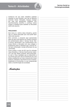 Serviço Social na
Tema 8 - Atividades                                                        Contemporaneidade




 Lembre-se de que estes trabalhos poderão            ____________________________________________
 subsidiar os seus estudos, mas não se detenha       ____________________________________________
 somente nessas indicações. Busque navegar
                                                     ____________________________________________
 por sites que apresentam trabalhos com
 reconhecimento cientíﬁco e conheça outros           ____________________________________________
 artigos e trabalhos para subsidiar as discussões    ____________________________________________
 sobre este assunto.                                 ____________________________________________
                                                     ____________________________________________
                                                     ____________________________________________
 FINALIZANDO
                                                     ____________________________________________
 Este tema é o último dessa disciplina, porém
                                                     ____________________________________________
 não é a última discussão que você pode fazer
 sobre este assunto.                                 ____________________________________________
 Pelo contrário, a proposta aqui apresentada         ____________________________________________
 deve ser para você apenas um começo na busca        ____________________________________________
 de conhecimento sobre o Serviço Social. Des-        ____________________________________________
 sa forma, aprofunde o seu conhecimento com
                                                     ____________________________________________
 muita leitura e discussão com seus colegas e
 professores sobre os desaﬁos que o Serviço So-      ____________________________________________
 cial tem enfrentado e ainda enfrentará na sua       ____________________________________________
 caminhada.                                          ____________________________________________
 Como analisa o autor do PLT que foi utilizado       ____________________________________________
 nessa disciplina, o Serviço Social precisa repen-
                                                     ____________________________________________
 sar o seu agir. Neste contexto, deve preocupar-
 se com a nova realidade que se descortina à         ____________________________________________
 sua frente para que não se transforme em uma        ____________________________________________
 prática residual ou um mero conjunto de rituais     ____________________________________________
 práticos. O desaﬁo é não fechar-se em si mesmo,     ____________________________________________
 ampliando os horizontes e a sua compreensão
 sobre a transformação da sociedade.                 ____________________________________________
                                                     ____________________________________________
                                                     ____________________________________________
                                                     ____________________________________________
  Anotações                                          ____________________________________________
 ____________________________________________        ____________________________________________
 ____________________________________________        ____________________________________________
 ____________________________________________        ____________________________________________
 ____________________________________________        ____________________________________________
 ____________________________________________        ____________________________________________
 ____________________________________________        ____________________________________________
 ____________________________________________        ____________________________________________
 ____________________________________________        ____________________________________________
 ____________________________________________        ____________________________________________
 ____________________________________________        ____________________________________________
 ____________________________________________        ____________________________________________
 ____________________________________________        ____________________________________________
 ____________________________________________        ____________________________________________
 ____________________________________________        ____________________________________________
 ____________________________________________        ____________________________________________
                                                     ____________________________________________


132
 