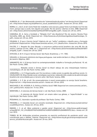 Serviço Social na
Referências Bibliográﬁcas                                                         Contemporaneidade




ALMEIDA, N. L. T. de. Retomando a temática da “sistematização da prática” em Serviço Social. Disponível
em: <http://www.fnepas.org.br/pdf/servico_social_saude/texto3-2.pdf>. Acesso em: 29 nov. 2010.

BORIN, A. L. dos S. et all. Como Pode Isto: trabalhar como escravo, passar fome num Estado rico? Só não
morri, porque aqui e acolá, tem alguém prá ajudar. Rio de Janeiro: Libertas on-line, 2008. Disponível
em: <http://www.ufjf.br/revistalibertas/ﬁles/2010/01/artigo08_5.pdf>. Acesso em: 29 nov. 2010.

CAMURÇA, M. A. Seria a Caridade a “Religião Civil” dos Brasileiros? Rio de Janeiro: Revista Praia
Vermelha, 2005, pp. 42-63. Disponível em: <http://www.ess.ufrj.br/siteantigo/download/revistapv_12.
pdf>. Acesso em: 29 nov. 2010.

COLMAN, E. O que é Serviço Social? Vigência de um “velho” problema e desaﬁo para a formação
proﬁssional. Disponível em: <http://www.ssrevista.uel.br/c_v1n1_desaﬁo.htm>. Acesso em: 29 nov. 2010.

FALCÃO, F. J. Resgate De Uma Década: a conjuntura político-social brasileira dos anos 80. Rio de
Janeiro: Libertas on-line, 2008. vol. 2. Disponível em: <http://www.ufjf.br/revistalibertas/ﬁles/2010/01/
artigo02_5.pdf >. Acesso em: 29 nov. 2010.

ESTEVÃO, A. M. R. O que é Serviço Social. São Paulo: Brasiliense, v. 111. 1992.

HOUAISS, A. Dicionário eletrônico da língua portuguesa. José Jardim de Barro Jr. (Org.). [CD-ROM]. Rio
de Janeiro: Objetiva, 2001.

IAMAMOTO, M. V. O Serviço Social na contemporaneidade: trabalho e formação proﬁssional. 10. ed.
São Paulo: Cortez, 2009.

____________. Relações sociais e Serviço Social no Brasil: esboço de uma interpretação histórico-
metodológica. 29. ed. São Paulo: Cortez, 2009.

JUNQUEIRA, L. A. P. Organizações sem ﬁns lucrativos e redes sociais na gestão das políticas sociais. In:
CAVALCANTI, M. (Org.) Gestão social, estratégias e parcerias: redescobrindo a essência da administração
brasileira de comunidades para o terceiro setor. São Paulo: Saraiva, 2006.

LACERDA, L. E. P. de. et alii. Do conservadorismo à moral conservadora no serviço Social brasileiro.
Disponível em: < http://www.ssrevista.uel.br/>. Acesso em: 29 nov. 2010.

MACHADO, E. M.; KYOSEN, R. O. Política e Política Social 1998. Disponível em:<www.ssrevista.uel.br/c_
v3n1_politica.htm> Acesso em: 15 nov. 2010.

MONTAÑO, C. A natureza do Serviço Social. 2. ed. São Paulo: Cortez, 2009.

____________. A natureza do Serviço Social: um ensaio sobre sua gênese, a “especiﬁcidade” e sua
reprodução. São Paulo: Cortez, 2007.

PESSANHA, E.C. Ascensão e queda do professor. São Paulo: Cortez, 1994.

PINHEIRO, L. I. F. Questão Social: um conceito revisitado. Disponível em: <http://www.eumed.net/rev/
cccss/03/fpod.htm>. Acesso em: 29 nov. 2010.

RIBEIRO, I. C. et all. Meio ambiente e gestão social. Disponível em: <http://www.aedb.br/seget/
artigos04/161_161_A%20QUESTAO%20SOCIAL%20DO%20MEIO%20AMBIENTE2.doc>. Acesso em: 29
nov. 2010.

TORRES, M. M. Atribuições privativas presentes no exercício proﬁssional do assistente social: uma
contribuição para o debate. Libertas. Disponível em: <http://www.mp.pb.gov.br/arquivos/psicosocial/
servico_social/atribuicoes.pdf>. Acesso em: 29 nov. 2010.




136
 