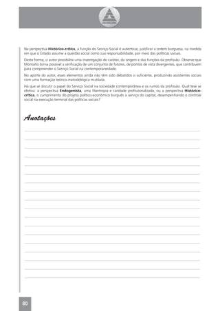 Na perspectiva Histórico-crítica, a função do Serviço Social é autenticar, justiﬁcar a ordem burguesa, na medida
em que o Estado assume a questão social como sua responsabilidade, por meio das políticas sociais.
Desta forma, o autor possibilita uma investigação do caráter, da origem e das funções da proﬁssão. Observe que
Montaño torna possível a veriﬁcação de um conjunto de fatores, de pontos de vista divergentes, que contribuem
para compreender o Serviço Social na contemporaneidade.
No aporte do autor, esses elementos ainda não têm sido debatidos o suﬁciente, produzindo assistentes sociais
com uma formação teórico-metodológica mutilada.
Há que se discutir o papel do Serviço Social na sociedade contemporânea e os rumos da proﬁssão. Qual tese se
efetiva: a perspectiva Endogenista, uma ﬁlantropia e caridade proﬁssionalizada, ou a perspectiva Histórico-
crítica, o cumprimento do projeto político-econômico burguês a serviço do capital, desempenhando o controle
social na execução terminal das políticas sociais?




Anotações
_______________________________________________________________________________________________

_______________________________________________________________________________________________

_______________________________________________________________________________________________

_______________________________________________________________________________________________

_______________________________________________________________________________________________

_______________________________________________________________________________________________

_______________________________________________________________________________________________

_______________________________________________________________________________________________

_______________________________________________________________________________________________

_______________________________________________________________________________________________

_______________________________________________________________________________________________

_______________________________________________________________________________________________

_______________________________________________________________________________________________

_______________________________________________________________________________________________

_______________________________________________________________________________________________

_______________________________________________________________________________________________

_______________________________________________________________________________________________

_______________________________________________________________________________________________




80
4
 