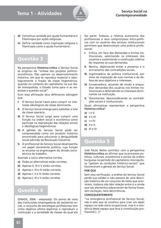 Serviço Social na
Tema 1 - Atividades                                                          Contemporaneidade




d) Conceitua caridade por ajuda humanitária e       faz parte. Todavia, a relativa autonomia dos
   Filantropia por ações religiosas.                proﬁssionais e seus compromissos ético-políti-
e) Deﬁne caridade como inspiração religiosa e       cos com os usuários dos serviços institucionais
   ﬁlantropia como a ajuda humanitária.             permitem que desenvolvam uma prática proﬁs-
                                                    sional:
                                                    I. Crítica, em face das demandas e limites ins-
                                                         titucionais, valorizando os interesses dos
Questão 3                                                usuários e sustentando a construção coletiva
                                                         de respostas às suas demandas.
Na perspectiva Histórico-crítica o Serviço Social   II. Neutra, objetivando evitar a presença e o
se originou da “síntese dos projetos político-           acirramento das contradições sociais.
econômicos. Eles operam no desenvolvimento          III. Legitimadora da política institucional, por
histórico, em que se reproduz material e ideo-           meio da imposição de suas normas e da de-
logicamente a fração de classe hegemônica,               fesa de seus objetivos e interesses.
quando no contexto do capitalismo na sua ida-       IV. Conservadora, atuando de modo a enqua-
de monopolista, o Estado toma para si as res-            drar demandas dos usuários nos limites ins-
postas à questão social”.                                titucionais e defendendo os interesses domi-
Com essa aﬁrmação seus defensores advogam                nantes na instituição.
que:                                                V. Voluntarista, desconsiderando as contradi-
I. O Serviço Social nasce para cumprir os inte-          ções sociais e institucionais.
     resses ideológicos da classe dominante.        Quais aﬁrmativas representam a perspectiva
II. O Serviço Social emerge para subsidiar a luta   Histórico-crítica?
     da classe operária.                            a) I e V.
III. O Serviço Social surge para cumprir uma        b) II e III.
     função na ordem social e econômica como        c) I e IV.
     partícipe na reprodução das relações sociais
     e ideológicas hegemônicas.                     d). II e V.
IV. A gênese do Serviço Social pode ser             e) III e IV.
     compreendida como um produto histórico
     encontrado para solucionar a desigualdade
     social advinda da Revolução Industrial.
V. O proﬁssional do Serviço Social desempenha
                                                    Questão 5
     um papel claramente político, cuja função
     se encaixa na engrenagem da divisão socio-     José Paulo Netto contribui com a perspectiva
     técnica do trabalho.                           Histórico-crítica ao aﬁrmar que os processos po-
Assinale a única alternativa correta.               líticos, culturais, econômicos e sociais da ordem
                                                    burguesa no período do capitalismo monopolis-
a) Todas as alternativas estão corretas.
                                                    ta “gestam as condições histórico-sociais” que
b) Apenas II, III e V estão corretas.               favoreceram a gênese do Serviço Social.
c) Apenas I, III e IV estão corretas.               POR QUE
d) Apenas I, II e IV estão corretas.                Sem essa veriﬁcação, a análise do Serviço Social
e) Apenas I, III e V estão corretas.                perde sua solidez e não passará de uma descri-
                                                    ção histórica de um conjunto de fatos que ocor-
                                                    reram, todavia não têm relação entre si e ainda
                                                    que tais elementos sobrevieram de forma linear,
Questão 4                                           sem oscilação, nem decorrências.
                                                    CONSEQUENTEMENTE
(ENADE, 2004 - adaptada). Do ponto de vista         “na emergência proﬁssional do Serviço Social,
das instituições empregadoras do assistente so-     não é este que se constitui para criar um dado
cial, o conjunto de estratégias proﬁssionais tem    espaço na rede sócio-ocupacional, mas é a exis-
como objetivo último legitimar e reproduzir a       tência deste espaço que leva à constituição pro-
instituição e a sociedade de classes da qual ela    ﬁssional [...]”



82
 