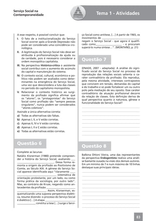 Serviço Social na
Contemporaneidade                                                  Tema 1 - Atividades



  A esse respeito, é possível concluir que:            ço Social como antítese, […] A partir de 1965, os
  I. O fato de a institucionalização do Serviço        movimentos de _____________________________
       Social ocorrer após a Grande Depressão não      negam o Serviço Social - que agora é qualiﬁ-
       pode ser considerado uma coincidência cro-      cado como____________________ - e procuram
       nológica.                                       superá-lo numa síntese…”. (MONTAÑO, p. 21)
  II. A legitimação do Serviço Social não deve ser
       atribuída à proﬁssionalização da ajuda ou
       da caridade, pois é necessário considerar a
       ordem monopólica capitalista.
                                                       Questão 7
  III. Na perspectiva Histórico-crítica o assistente
       social contribui com o aumento do acúmulo       (ENADE, 2007 - adaptada). A análise do signi-
       do capital e manutenção do sistema.             ﬁcado social do Serviço Social no processo de
  IV. O contexto social, cultural, econômico e po-     reprodução das relações sociais salienta o ca-
       lítico não podem ser avaliados como deter-      ráter contraditório da proﬁssão. Ela reproduz,
       minantes na emergência do Serviço Social,       pela mesma atividade, interesses contrapostos
       uma vez que desconsidera a luta das classes     que convivem em tensão, demandas do capital
       no período do capitalismo monopolista.          e do trabalho e só pode fortalecer um ou outro
                                                       polo pela mediação de seu oposto. Esse caráter
  V. Relacionar o contexto histórico ao surgi-         contraditório da atuação proﬁssional decorre
       mento da proﬁssão signiﬁca aﬁrmar que           da relação de classes. Esta deﬁnição deriva de
       os “atores”, os “protagonistas” do Serviço      qual perspectiva quanto à natureza, gênese e
       Social como proﬁssão são “sempre pessoas        funcionalidade do Serviço Social?
       singulares”, nunca podem ser considerados
       “atores coletivos”.                             ____________________________________________
  Assinale a única alternativa correta:                ____________________________________________
  a) Todas as alternativas são falsas.                 ____________________________________________
  b) Apenas I, II, e V estão corretas.                 ____________________________________________
  c). Apenas II, IV e V estão corretas.                ____________________________________________
  d) Apenas I, II e C estão corretas.                  ____________________________________________
  e) Todas as alternativas estão corretas.             ____________________________________________
                                                       ____________________________________________


  Questão 6
                                                       Questão 8
  Complete as lacunas:
  Natálio Kisnerman (1980) pretende compreen-          Balbina Ottoni Vieira, uma das representantes
  der a história do Serviço Social, avaliando ___      da perspectiva Endogentista realiza uma análi-
  ____________________________. Dessa forma re-        se bastante ousada na visão dos demais autores.
  monta a origem da proﬁssão ao Positivismo de         Em um mínimo de 7 e num máximo de 10 linhas
  Comte, ao Século XIX. A gênese do Serviço So-        destaque suas principais ideias.
  cial aparece identiﬁcada aqui “claramente ____       ____________________________________________
  ______________________________ sistemática de        ____________________________________________
  orientação protestante, por um lado, ou como         ____________________________________________
  forma prática da sociologia, por outro lado”.
                                                       ____________________________________________
  Mas, ao contrário de Kruse, negando como an-
  tecedentes da proﬁssão ______________________        ____________________________________________
  ______________________. Assim, Kisnserman, es-       ____________________________________________
  quematizando uma suposta perspectiva dialéti-        ____________________________________________
  ca, resume dizendo: o processo do Serviço Social
                                                       ____________________________________________
  é dialético […] A etapa _______________________
  ______________ constitui a tese […] surge o Servi-   ____________________________________________
                                                       ____________________________________________



                                                                                                     83
 
