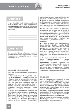 Serviço Social na
Tema 1 - Atividades                                                         Contemporaneidade




                                                    da proﬁssão como um produto histórico, cujo
Questão 9                                           propósito é manter a ideologia dominante.
                                                    • Assista ao vídeo do Youtube, disponível no
                                                    endereço eletrônico <http://www.youtube.com/
O que Maria Lúcia Martinelli pretende demons-
                                                    watch?v=vwC6fL57Idw>. Acesso em: 23 nov.
trar ao aﬁrmar que na lógica da perspectiva
                                                    2010. Esse vídeo traz uma entrevista com uma
Histórico-crítica o assistente social assume uma
                                                    assistente social.
“identidade atribuída”? Mínimo de 5 e máximo
de 7 linhas.                                        No seu PLT você veriﬁcou a perspectiva
                                                    Endogenista que defende que a gênese, a
____________________________________________
                                                    natureza e a funcionalidade do Serviço Social
____________________________________________        se deram pela proﬁssionalização das formas de
____________________________________________        ajuda ao próximo. Assista ao vídeo Aprenda um
____________________________________________        pouco sobre Serviço Social e reﬂita a respeito
                                                    das transformações que a proﬁssão vem
____________________________________________
                                                    atravessando na contemporaneidade.
____________________________________________
                                                    Leia ainda:
____________________________________________
                                                    • O artigo de Márcia Pastor e Eliane Cristina
                                                    Lopes Brevilheri, Estado e Política Social.
                                                    Disponível em: <http://www.ssrevista.uel.br/
Questão 10                                          pdf/2009/2009_2/84%20ESTADO%20E%20
                                                    POLITICA%20SOCIAL.pdf>. Acesso em: 18
                                                    nov. 2010. Trata das diferentes conﬁgurações
Em um mínimo de duas linhas e num máximo de         assumidas pelo Estado no contexto do
quatro explique com suas palavras o que susten-     capitalismo e suas respostas diante da questão
ta a perspectiva Endogenista quanto à origem        social.
do Serviço Social.                                  • O artigo Ana Carolina Santini B. de
____________________________________________        Abreo,      Contemporaneidade      e    Serviço
____________________________________________        Social: contribuição para interpretação das
                                                    metamorfoses societárias. Disponível em:
____________________________________________
                                                    <http://www.ssrevista.uel.br/c_v2n1_contemp.
____________________________________________        htm>. Acesso em: 18 nov. 2010. Aborda as
                                                    transformações no mercado mundial, reﬂetindo
                                                    sobre as mudanças no espaço ocupacional do
AMPLIANDO O CONHECIMENTO                            Serviço Social e as demandas à proﬁssão.
Você quer saber mais sobre esse assunto? Então,
consulte:
• Acesse o site do Conselho Regional de Serviço
Social de São Paulo - CRESS/SP. Disponível em:      FINALIZANDO
<http://www.cress-sp.org.br/index.asp?fuse          Aqui você aprendeu um pouco mais da histó-
action=historia_ano>. Acesso em: 18 nov. 2010.      ria do Serviço Social. É importantíssimo conhe-
Você não pode deixar de navegar nesse site.         cer a história da proﬁssão, pois por meio dela
Logo que abrir o link observará uma “linha do       compreenderá o motivo pelo qual as assistentes
tempo”; clique em cada ano que aparece na           sociais são confundidas com “aquelas mocinhas
tela de seu computador e aparecerá a síntese        boazinhas que o governo paga para ter dó dos
histórica correspondente àquele ano.                pobres”. (ESTEVÃO, 1992, p.7)
• Assista ao vídeo do Youtube. Disponível em:       Neste tema, você observou diferentes correntes
<http://www.youtube.com/watch?v=cyHekEAB_           sobre a origem do Serviço Social como proﬁssão
js&feature=related>. Acesso em: 23 nov. 2010.       legitimada pela sociedade. A perspectiva Endo-
Nele, Carlos Montaño (2009) apresenta duas          genista e a perspectiva Histórico-crítica.
teses a respeito da origem do Serviço Social.       Diversos autores foram pesquisados por Carlos
Você veriﬁcou que a perspectiva Histórico-crítica   Montaño para auxiliar na fundamentação teó-
sustenta a gênese, natureza e funcionalidade        rica pertinente ao tema em questão.



84
 