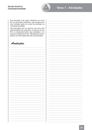 Serviço Social na
Contemporaneidade                                            Tema 1 - Atividades



  Essa discussão é da maior relevância no início   ____________________________________________
  de sua formação acadêmica, pois proporciona      ____________________________________________
  uma reﬂexão sobre os rumos da proﬁssão na
                                                   ____________________________________________
  contemporaneidade.
                                                   ____________________________________________
  Você percebeu que no decorrer do curso será
  imprescindível seu empenho na leitura do seu     ____________________________________________
  PLT, no desenvolvimento das atividades e no      ____________________________________________
  acesso ao ambiente virtual - Moodle para acom-   ____________________________________________
  panhar as informações que são acrescentadas.
                                                   ____________________________________________
                                                   ____________________________________________
                                                   ____________________________________________
   Anotações                                       ____________________________________________
                                                   ____________________________________________
  ____________________________________________
                                                   ____________________________________________
  ____________________________________________
                                                   ____________________________________________
  ____________________________________________
                                                   ____________________________________________
  ____________________________________________
                                                   ____________________________________________
  ____________________________________________
                                                   ____________________________________________
  ____________________________________________
                                                   ____________________________________________
  ____________________________________________
                                                   ____________________________________________
  ____________________________________________
                                                   ____________________________________________
  ____________________________________________
                                                   ____________________________________________
  ____________________________________________
                                                   ____________________________________________
  ____________________________________________
                                                   ____________________________________________
  ____________________________________________
                                                   ____________________________________________
  ____________________________________________
                                                   ____________________________________________
  ____________________________________________
                                                   ____________________________________________
  ____________________________________________
                                                   ____________________________________________
  ____________________________________________
                                                   ____________________________________________
  ____________________________________________
                                                   ____________________________________________
  ____________________________________________
                                                   ____________________________________________
  ____________________________________________
                                                   ____________________________________________
  ____________________________________________
                                                   ____________________________________________
  ____________________________________________
                                                   ____________________________________________
  ____________________________________________
                                                   ____________________________________________
  ____________________________________________
                                                   ____________________________________________
  ____________________________________________
                                                   ____________________________________________
  ____________________________________________
                                                   ____________________________________________
  ____________________________________________
                                                   ____________________________________________
  ____________________________________________
                                                   ____________________________________________
  ____________________________________________
                                                   ____________________________________________
  ____________________________________________
                                                   ____________________________________________
  ____________________________________________
                                                   ____________________________________________
  ____________________________________________
                                                   ____________________________________________
  ____________________________________________
                                                   ____________________________________________
  ____________________________________________
                                                   ____________________________________________



                                                                                            85
 