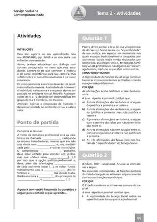 Serviço Social na
Contemporaneidade                                                 Tema 2 - Atividades



  Atividades                                          Questão 1
                                                      Parece difícil aceitar a tese de que a legitimida-
  INSTRUÇÕES                                          de do Serviço Social recaia na “especiﬁcidade”
  Para dar suporte ao seu aprendizado, leia           de sua prática, em especial em momentos nos
  seu MONTAÑO, pp. 54-69 e se concentre nas           quais espaços tradicionalmente ocupados por
  reﬂexões apresentadas.                              assistentes sociais estão sendo disputados por
                                                      sociólogos, psicólogos sociais, terapeutas fami-
  Assim, poderá estabelecer um diálogo com
                                                      liares e até proﬁssionais não ligados ao “social”:
  autores consagrados no tema que está estu-
                                                      agrônomos, médicos, arquitetos, entre outros.
  dando. Lembre-se de que conhecer a história
  é de suma importância para sua carreira, mas        CONSEQUENTEMENTE
  reﬂetir sobre os conceitos analisados é da maior    A legitimidade do Serviço Social exige construir
  relevância.                                         barreiras invisíveis às demais proﬁssões, criando
  Os cinco primeiros exercícios deverão ser resol-    espaços interproﬁssionais.
  vidos individualmente. A atividade de número 1      POR QUE
  é individual, valerá nota e a resposta deverá ser   As aﬁrmações acima ratiﬁcam a tese Evolucio-
  postada no ambiente virtual Moodle. As propo-       nista.
  sições de 6 a 10 deverão ser desenvolvidas em
                                                      A esse respeito, é possível concluir que:
  grupo de 4 a 5 membros, no máximo.
                                                      a) As três aﬁrmações são verdadeiras, a segun-
  Atenção: Apenas a proposição de número 1
                                                          da justiﬁca a primeira e a terceira.
  deverá ser postada no ambiente virtual e valerá
  nota.                                               b) As três aﬁrmações são verdadeiras, a segun-
                                                          da justiﬁca a primeira, mas não justiﬁca a
                                                          terceira.
                                                      c) A primeira aﬁrmação é verdadeira, a segun-
  Ponto de partida                                        da e a terceira são falsas por não terem rela-
                                                          ção entre si.
                                                      d) As três aﬁrmações não têm relação entre si,
  Completa as lacunas:
                                                          porque a segunda e a terceira não justiﬁcam
  A fonte da demanda proﬁssional está na exis-            a primeira.
  tência da chamada ______________, castigando
                                                      e) As três aﬁrmações são falsas, pois não tra-
  os setores trabalhadores, mesmo que ela não
                                                          tam da “especiﬁcidade” do Serviço Social.
  seja direta nem ______________ e, sim, mediati-
  zada pelo ______________ e outras instituições.
  O compromisso _______________, portanto,
  deve estar voltado para atender aos proble-
  mas que afetam essas _______________[…] É           Questão 2
  por isso que a opção político-proﬁssional e,
  deve, além das orientações ________________         (ENADE, 2007 - adaptada). Analise as aﬁrmati-
  de cada assistente social […], se voltar funda-     vas a seguir:
  mentalmente para a _________________ dos in-        Na expansão monopolista, as funções políticas
  teresses e _________________ das classes traba-     do Estado burguês se articulam organicamente
  lhadoras e para a ____________ dos princípios de    com as suas funções econômicas.
  _________________ e _________________ […].
                                                      POR QUE
                                                      O Estado condensa os interesses comuns do ca-
  Agora é com você! Responda às questões a            pital.
  seguir para conferir o que aprendeu.                A esse respeito é possível concluir que:
                                                      I. A legitimidade do Serviço Social radica na
                                                          especiﬁcidade da sua prática proﬁssional.




                                                                                                     89
 