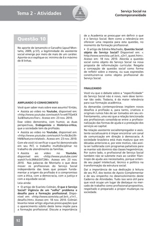 Serviço Social na
Tema 2 - Atividades                                                        Contemporaneidade




                                                  de a Academia se preocupar em deﬁnir o que
Questão 10                                        é o Serviço Social. Bem como a relevância em
                                                  oferecer uma resposta para esta questão, no
                                                  momento da formação proﬁssional.
No aporte de Iamamoto e Carvalho (apud Mon-
                                                  • O artigo de Ednéia Machado, Questão Social:
taño, 2009, p.57), a legitimidade do assistente
                                                  objeto do Serviço Social? Disponível em: <
social emerge por meio de mais de um caráter.
                                                  http://www.ssrevista.uel.br/c_v2n1_quest.htm>.
Aponte-os e explique-os: mínimo de 6 e máximo
                                                  Acesso em: 18 nov. 2010. Aborda a questão
de 8 linhas.
                                                  social como objeto do Serviço Social na nova
____________________________________________      proposta de reformulação curricular. Resgata
____________________________________________      a concepção de questão social como forma
____________________________________________      de reﬂetir sobre a mesma, ou suas expressões
                                                  constituírem-se como objeto proﬁssional do
____________________________________________
                                                  Serviço Social.
____________________________________________
____________________________________________
____________________________________________      FINALIZANDO
____________________________________________      Você viu que o debate sobre a “especiﬁcidade”
                                                  do Serviço Social não é novo, nem deve termi-
                                                  nar tão cedo. Todavia, é da maior relevância
AMPLIANDO O CONHECIMENTO                          para sua formação acadêmica.
Você quer saber mais sobre esse assunto? Então,   As demandas contemporâneas impõem novos
                                                  desaﬁos à proﬁssão e, para tanto, criativos e
• Assista ao vídeo no Youtube, disponível em:
                                                  originais rumos hão de ser tomados em seu en-
<http://www.youtube.com/watch?v=eKf7GeKX
                                                  frentamento, uma vez que a relação tencionada
3uI&feature=fvsr>. Acesso em: 23 nov. 2010.
                                                  aos proﬁssionais consolida-se entre a proﬁssio-
Esse vídeo demonstra, com humor, as duas          nalização das formas de ajuda e a prestação dos
perspectivas, Endogenista e Histórico-crítica,    serviços ao capital.
que a sociedade tem da proﬁssão.
                                                  Na relação assistente social/empregador e assis-
• Assista ao vídeo no Youtube, disponível em:     tente social/usuário é ímpar encontrar um canal
<http://www.youtube.com/watch?v=lbL8xU9i-         de comunicação em direção à democracia. A
hM&feature=related>. Acesso em: 23 nov. 2010.     sociedade brasileira está mais madura que em
Com ele você irá veriﬁcar o que foi demonstrado   décadas anteriores e, por este motivo, não acei-
em seu PLT, o trabalho multidisciplinar no        ta ser ludibriada com programas paliativos para
trabalho de atendimento às famílias.              se manter sob domínio das classes hegemônicas.
• Assista     ao      vídeo     no     Youtube,   Por outro lado, o proﬁssional de Serviço Social
disponível    em:    <http://www.youtube.com/     também não se submete mais ao caráter ﬁlan-
watch?v=lc3Mkb5XT2M>. Acesso em: 23 nov.          tropo de ajuda aos necessitados, porque enten-
2010. Nas palavras de Montaño o que deve          de seu papel intelectual, técnico e político na
mover os proﬁssionais do Serviço Social           transformação da estrutura social.
independente das teses que possam funda-          Daí a importância de sua dedicação à leitura
mentar a origem da proﬁssão é o compromisso       de seu PLT, dos textos de Apoio Complementar
com a ética, com a democracia, com a justiça e    e de seu empenho no desenvolvimento deste
com a equidade social.                            Caderno de Atividades. Tudo isso será útil para
Leia ainda:                                       que você ocupe um lugar de destaque no mer-
• O artigo de Evaristo Colmán, O que é Serviço    cado de trabalho como proﬁssional propositivo,
Social? Vigência de um “velho” problema e         respeitado e preparado a propor mudanças na
desaﬁo para a formação proﬁssional. Dispo-        sociedade.
nível em: <http://www.ssrevista.uel.br/c_v1n1_
desaﬁo.htm> Acesso em: 18 nov. 2010. Colmán
levanta nesse artigo algumas preocupações que
o aparecimento súbito deste tema impõe para
a formação proﬁssional. Discute a importância



92
 