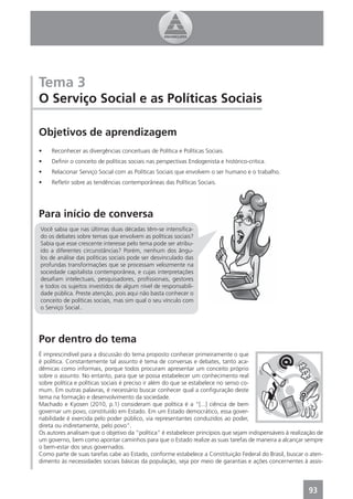 Tema 3
O Serviço Social e as Políticas Sociais

Objetivos de aprendizagem
•    Reconhecer as divergências conceituais de Política e Políticas Sociais.
•    Deﬁnir o conceito de políticas sociais nas perspectivas Endogenista e histórico-critica.
•    Relacionar Serviço Social com as Políticas Sociais que envolvem o ser humano e o trabalho.
•    Reﬂetir sobre as tendências contemporâneas das Políticas Sociais.




Para início de conversa
Você sabia que nas últimas duas décadas têm-se intensiﬁca-
do os debates sobre temas que envolvem as políticas sociais?
Sabia que esse crescente interesse pelo tema pode ser atribu-
ído a diferentes circunstâncias? Porém, nenhum dos ângu-
los de análise das políticas sociais pode ser desvinculado das
profundas transformações que se processam velozmente na
sociedade capitalista contemporânea, e cujas interpretações
desaﬁam intelectuais, pesquisadores, proﬁssionais, gestores
e todos os sujeitos investidos de algum nível de responsabili-
dade pública. Preste atenção, pois aqui não basta conhecer o
conceito de políticas sociais, mas sim qual o seu vínculo com
o Serviço Social..




Por dentro do tema
É imprescindível para a discussão do tema proposto conhecer primeiramente o que
é política. Constantemente tal assunto é tema de conversas e debates, tanto aca-
dêmicas como informais, porque todos procuram apresentar um conceito próprio
sobre o assunto. No entanto, para que se possa estabelecer um conhecimento real
sobre política e políticas sociais é preciso ir além do que se estabelece no senso co-
mum. Em outras palavras, é necessário buscar conhecer qual a conﬁguração deste
tema na formação e desenvolvimento da sociedade.
Machado e Kyosen (2010, p.1) consideram que política é a “[...] ciência de bem
governar um povo, constituído em Estado. Em um Estado democrático, essa gover-
nabilidade é exercida pelo poder público, via representantes conduzidos ao poder,
direta ou indiretamente, pelo povo”.
Os autores analisam que o objetivo da “política” é estabelecer princípios que sejam indispensáveis à realização de
um governo, bem como apontar caminhos para que o Estado realize as suas tarefas de maneira a alcançar sempre
o bem-estar dos seus governados.
Como parte de suas tarefas cabe ao Estado, conforme estabelece a Constituição Federal do Brasil, buscar o aten-
dimento às necessidades sociais básicas da população, seja por meio de garantias e ações concernentes à assis-




                                                                                                            93
 
