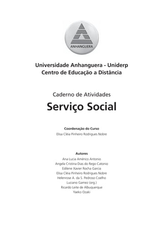 Universidade Anhanguera - Uniderp
  Centro de Educação a Distância



      Caderno de Atividades

    Serviço Social
             Coordenação do Curso
       Elisa Cléia Pinheiro Rodrigues Nobre




                     Autores
             Ana Lucia Américo Antonio
       Angela Cristina Dias do Rego Catonio
             Edilene Xavier Rocha Garcia
        Elisa Cléia Pinheiro Rodrigues Nobre
        Helenrose A. da S. Pedroso Coelho
                Luciano Gamez (org.)
            Ricardo Leite de Albuquerque
                     Yaeko Ozaki
 