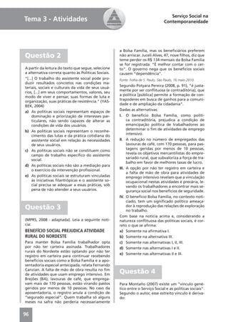 Serviço Social na
Tema 3 - Atividades                                                                Contemporaneidade




                                                      a Bolsa Família, mas os beneﬁciários preferem
Questão 2                                             não arriscar. Juceli Alves, 47, nove ﬁlhos, diz que
                                                      teme perder os R$ 134 mensais da Bolsa Família
                                                      se for registrada: “É melhor contar com o cer-
A partir da leitura do texto que segue, selecione     to”. O governo nega que os benefícios sociais
a alternativa correta quanto às Políticas Sociais.    causem “dependência”.
“[...] O trabalho do assistente social pode pro-      Fonte: Folha de S. Paulo, São Paulo, 16 maio 2010.
duzir resultados concretos nas condições ma-
                                                      Segundo Potyara Pereira (2008, p. 91), “é justa-
teriais, sociais e culturais da vida de seus usuá-
                                                      mente por ser conﬂituosa (e contraditória), que
rios, [...] em seus comportamentos, valores, seu
                                                      a política [pública] permite a formação de con-
modo de viver e pensar, suas formas de luta e
                                                      trapoderes em busca de ganhos para a comuni-
organização, suas práticas de resistência.” (YAS-
                                                      dade e de ampliação da cidadania”.
BEK, 2004)
                                                      Dadas as alternativas:
a) As políticas sociais representam espaços de
     dominação e priorização de interesses par-       I. O benefício Bolsa Família, como políti-
     ticulares, não sendo capazes de alterar as            ca contraditória, prejudica a condição de
     condições de vida dos usuários.                       emancipação política de trabalhadores ao
                                                           determinar o ﬁm de atividades de emprego
b) As políticas sociais representam o reconhe-
                                                           intensivo.
     cimento das lutas e da prática cotidiana do
     assistente social em relação às necessidades     II. A redução no número de empregados das
     de seus usuários.                                     lavouras de café, com 170 pessoas, para pas-
                                                           tagens geridas por menos de 10 pessoas,
c) As políticas sociais não se constituem como
                                                           revela os objetivos mercantilistas do empre-
     campo de trabalho especíﬁco do assistente
                                                           sariado rural, que subvaloriza a força de tra-
     social.
                                                           balho em favor de melhores taxas de lucro.
d) As políticas sociais não são a mediação para
                                                      III. A opção por não ter registro em carteira e
     o exercício da intervenção proﬁssional.
                                                           a falta de mão de obra para atividades de
e) As políticas sociais se estruturam vinculadas           emprego intensivo revelam que a vinculação
     às iniciativas ﬁlantrópicas e o assistente so-        ocupacional nestas atividades é precária, le-
     cial precisa se adequar a essas práticas, sob         vando os trabalhadores a encontrar mais se-
     pena de não atender a seus usuários.                  gurança social nos benefícios de seguridade.
                                                      IV. O benefício Bolsa Família, no contexto noti-
                                                           ciado, tem um signiﬁcado político ameaça-
Questão 3                                                  dor à reprodução das relações de exploração
                                                           no trabalho.
                                                      Com base na notícia acima e, considerando a
(MPRS, 2008 - adaptada). Leia a seguinte notí-        natureza conﬂituosa das políticas sociais, é cor-
cia:                                                  reto o que se aﬁrma:
BENEFÍCIO SOCIAL PREJUDICA ATIVIDADE                  a) Somente na aﬁrmativa I.
RURAL DO NORDESTE                                     b) Somente na alternativa III.
Para manter Bolsa Família trabalhador opta            c) Somente nas alternativas I, II, III.
por não ter carteira assinada. Trabalhadores          d) Somente nas alternativas I e II.
rurais do Nordeste estão optando por não ter
                                                      e) Somente nas alternativas II e III.
registro em carteira para continuar recebendo
benefícios sociais como a Bolsa Família e a apo-
sentadoria especial antecipada, relata Fernando
Canzian. A falta de mão de obra resulta no ﬁm
de atividades que usam emprego intensivo. Em
                                                      Questão 4
Brejões (BA), lavouras de café, que emprega-
vam mais de 170 pessoas, estão virando pastos         Para Montaño (2007) existe um “vinculo gené-
geridos por menos de 10 pessoas. No caso da           tico entre o Serviço Social e as políticas sociais”.
aposentadoria, o registro anula a condição de         Segundo o autor, esse estreito vínculo é deriva-
“segurado especial”. Quem trabalha só alguns          do:
meses na safra não perderia necessariamente


96
 