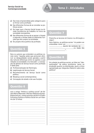 Serviço Social na
Contemporaneidade                                                 Tema 3 - Atividades



  a) Das lutas empreendidas pela categoria para       ____________________________________________
     se ﬁrmar como proﬁssão.                          ____________________________________________
  b) Das diferentes formas de se conceber as po-      ____________________________________________
     líticas sociais.
  c) Do lugar que o Serviço Social ocupa na di-
     visão sociotécnica do trabalho no início da
     sociedade monopolista.                           Questão 7
  d) Das diferentes formas de se pensar o Estado
     e segundo a ênfase dada às diferentes fun-       Preencha as lacunas em branco na aﬁrmação a
     ções que ele cumpre na sociedade.                seguir:
  e) Do projeto ético-político da proﬁssão.           Para Faleiros, as políticas sociais “só podem ser
                                                      entendidas como um _______________________
                                                      ________________, dentro do contexto da ____
                                                      _______________________________na idade dos
  Questão 5                                           ____________________”.

  Para os autores que entendem as políticas so-
  ciais como “aquelas ações que procuram dimi-
  nuir as desigualdades sociais geradas a partir      Questão 8
  das naturais diferenças entre os sujeitos e suas
  relações na sociedade e no mercado”, a concep-      Em relação às políticas sociais, ao falar em “des-
  ção da gênese do Serviço Social como proﬁssão       politização” da esfera econômica, tanto na
  é dada pela:                                        produção quanto na distribuição, qual a crítica
  a) Proﬁssionalização da ﬁlantropia.                 apresentada por Alejandra Pastorini sobre esta
  b) Legitimação do Serviço Social.                   política?
  c) Reconhecimento do Serviço Social como            ____________________________________________
      política.                                       ____________________________________________
  d) Mudança social contemporânea.                    ____________________________________________
  e) Concepção de estado e de suas funções.           ____________________________________________
                                                      ____________________________________________
                                                      ____________________________________________
  Questão 6                                           ____________________________________________
                                                      ____________________________________________
  Leia o artigo “Política e política social” de Ed-   ____________________________________________
  néia Maria Machado e Renato Obikawa Kyosen.         ____________________________________________
  Disponível em: <www.ssrevista.uel.br/n1v3.pdf>      ____________________________________________
  Conceitue Política e Política Social em um máxi-    ____________________________________________
  mo de 12 linhas:
                                                      ____________________________________________
  ____________________________________________
                                                      ____________________________________________
  ____________________________________________
                                                      ____________________________________________
  ____________________________________________
                                                      ____________________________________________
  ____________________________________________
                                                      ____________________________________________
  ____________________________________________
                                                      ____________________________________________
  ____________________________________________
                                                      ____________________________________________
  ____________________________________________
                                                      ____________________________________________
  ____________________________________________
                                                      ____________________________________________
  ____________________________________________
                                                      ____________________________________________
  ____________________________________________
                                                      ____________________________________________



                                                                                                     97
 