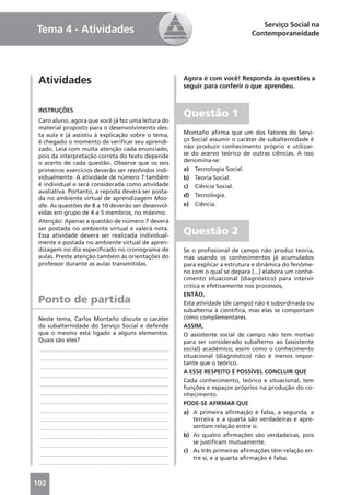 Serviço Social na
Tema 4 - Atividades                                                           Contemporaneidade




 Atividades                                          Agora é com você! Responda às questões a
                                                     seguir para conferir o que aprendeu.


 INSTRUÇÕES
                                                     Questão 1
 Caro aluno, agora que você já fez uma leitura do
 material proposto para o desenvolvimento des-
 ta aula e já assistiu à explicação sobre o tema,    Montaño aﬁrma que um dos fatores do Servi-
 é chegado o momento de veriﬁcar seu aprendi-        ço Social assumir o caráter de subalternidade é
 zado. Leia com muita atenção cada enunciado,        não produzir conhecimento próprio e utilizar-
 pois da interpretação correta do texto depende      se do acervo teórico de outras ciências. A isso
 o acerto de cada questão. Observe que os seis       denomina-se:
 primeiros exercícios deverão ser resolvidos indi-   a) Tecnologia Social.
 vidualmente. A atividade de número 7 também         b) Teoria Social.
 é individual e será considerada como atividade      c) Ciência Social.
 avaliativa. Portanto, a reposta deverá ser posta-
                                                     d) Tecnologia.
 da no ambiente virtual de aprendizagem Moo-
 dle. As questões de 8 a 10 deverão ser desenvol-    e) Ciência.
 vidas em grupo de 4 a 5 membros, no máximo.
 Atenção: Apenas a questão de número 7 deverá
 ser postada no ambiente virtual e valerá nota.
 Essa atividade deverá ser realizada individual-     Questão 2
 mente e postada no ambiente virtual de apren-
 dizagem no dia especiﬁcado no cronograma de         Se o proﬁssional de campo não produz teoria,
 aulas. Preste atenção também às orientações do      mas usando os conhecimentos já acumulados
 professor durante as aulas transmitidas.            para explicar a estrutura e dinâmica do fenôme-
                                                     no com o qual se depara [...] elabora um conhe-
                                                     cimento situacional (diagnóstico) para intervir
                                                     crítica e efetivamente nos processos,
                                                     ENTÃO,
 Ponto de partida                                    Esta atividade (de campo) não é subordinada ou
                                                     subalterna à cientíﬁca, mas elas se comportam
 Neste tema, Carlos Montaño discute o caráter        como complementares.
 da subalternidade do Serviço Social e defende       ASSIM,
 que o mesmo está ligado a alguns elementos.         O assistente social de campo não tem motivo
 Quais são eles?                                     para ser considerado subalterno ao (assistente
 ____________________________________________        social) acadêmico; assim como o conhecimento
 ____________________________________________        situacional (diagnóstico) não é menos impor-
                                                     tante que o teórico.
 ____________________________________________
                                                     A ESSE RESPEITO É POSSÍVEL CONCLUIR QUE
 ____________________________________________
                                                     Cada conhecimento, teórico e situacional, tem
 ____________________________________________
                                                     funções e espaços próprios na produção do co-
 ____________________________________________        nhecimento.
 ____________________________________________        PODE-SE AFIRMAR QUE
 ____________________________________________        a) A primeira aﬁrmação é falsa, a segunda, a
 ____________________________________________             terceira e a quarta são verdadeiras e apre-
 ____________________________________________             sentam relação entre si.
 ____________________________________________        b) As quatro aﬁrmações são verdadeiras, pois
 ____________________________________________             se justiﬁcam mutuamente.
 ____________________________________________        c) As três primeiras aﬁrmações têm relação en-
                                                          tre si, e a quarta aﬁrmação é falsa.
 ____________________________________________


102
 