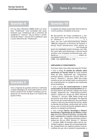 Serviço Social na
Contemporaneidade                                                Tema 4 - Atividades




  Questão 8                                          Questão 10
  Em sua obra, Montaño (2009) atribui ao vocá-       A respeito da relação polarizada ciência/ técnica
  bulo “Intelectual” uma conotação não usual.        e teoria /prática, Complete as lacunas:
  Esclarece que “Intelectual não é sinônimo de
  acadêmico e “Técnico” não se refere a “proﬁs-
                                                     No Documento de Araxá considera-se o Ser-
  sional de campo”. Leia seu PLT e explique o que
                                                     viço Social como uma técnica social, porquan-
  o autor denomina de “Intelectual”.
                                                     to inﬂuencia o _____________________ e o
  ____________________________________________       meio, nos seus inter-relacionamentos (CBCISS,
  ____________________________________________       1986:23); enquanto no Encontro de Sumaré, o
  ____________________________________________       Serviço Social caracteriza-se como prática ou
                                                     _______________________________ em virtude de
  ____________________________________________
                                                     atuar em realidades sociais concretas. (id.:139).
  ____________________________________________       Por outro lado, para Kisnerman, o Serviço Social
  ____________________________________________       constitui uma ocupação proﬁssional que, estu-
  ____________________________________________       dando as ________________________, traduz ne-
  ____________________________________________       cessidades sociais em _________________________
                                                     (1980: 123). (MONTAÑO, p. 114)
  ____________________________________________
  ____________________________________________
  ____________________________________________       AMPLIANDO O CONHECIMENTO
  ____________________________________________       Você quer saber mais sobre esse assunto? Então:
  ____________________________________________       • Leia o artigo O sentido da reﬂexão sobre
  ____________________________________________       autonomia no Serviço Social de Carla Andréia
  ____________________________________________       Alves da Silva. Disponível em: <http://www.
                                                     ssrevista.uel.br/>. Acesso em: 29 nov. 2010. Vo-
                                                     lume 6 - Número 2 - jan./jun. 2004. Este artigo
                                                     constitui-se em um estudo sobre a autonomia e
  Questão 9                                          seu entendimento na categoria dos assistentes
                                                     sociais brasileiros.
                                                     • Leia o artigo Do conservadorismo à moral
  Com a resposta da questão anterior é ratiﬁcada
                                                     conservadora no Serviço Social brasileiro de Lé-
  a opção ideológica do autor pelo divórcio entre
                                                     lica Elisa Pereira de Lacerda e Olegna de Souza
  teoria e prática? Sim ou Não? Justiﬁque sua res-
                                                     Guedes. Disponível em: <http://www.ssrevista.
  posta em um mínimo de duas e um máximo de
                                                     uel.br/>. Acesso em: 29 de nov. 2010. Volume 8
  quatro linhas.
                                                     - Número 2 - jan./jun. 2006. Neste artigo você
  ____________________________________________       encontrará uma breve abordagem de algumas
  ____________________________________________       das formas de conservadorismo que permeiam
  ____________________________________________       a ação e o discurso dos assistentes sociais, desde
                                                     a emersão da proﬁssão, perdurando até os dias
  ____________________________________________
                                                     atuais, com o intuito de suscitar debates sobre o
  ____________________________________________       assunto na categoria proﬁssional.
  ____________________________________________       • Leia o artigo Ciência, Tecnologia e Gênero:
  ____________________________________________       Desvelando o Signiﬁcado de Ser Mulher e Cien-
  ____________________________________________       tista. De ELISA YOSHIE ICHIKAWA, JULIANA MÔ-
                                                     NICA YAMAMOTO E MAÍRA COELHO BONILHA
  ____________________________________________
                                                     Disponível em: <http://www.ssrevista.uel.br/>.
  ____________________________________________       Acesso em: 29 nov. 2010. Volume 11 - Número
  ____________________________________________       1 - jul./dez. 2008. Os estudos sobre ciência, tec-
  ____________________________________________       nologia e gênero, apesar de sua heterogeneida-
                                                     de, compartilham um objetivo político comum:
                                                     a defesa de que não é possível compreender a



                                                                                                   105
 