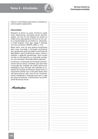 Serviço Social na
Tema 4 - Atividades                                                        Contemporaneidade




 ciência e a tecnologia ignorando o contexto so-     ____________________________________________
 cial do sujeito cognoscente.                        ____________________________________________
                                                     ____________________________________________
                                                     ____________________________________________
 FINALIZANDO
                                                     ____________________________________________
 Ninguém se forma no vazio. Formar-se supõe
                                                     ____________________________________________
 troca, experiências, interações sociais, aprendi-
 zagens, um sem ﬁm de relações; ter acesso ao        ____________________________________________
 modo como cada pessoa se forma e ter em con-        ____________________________________________
 ta a singularidade de sua história e, sobretudo,    ____________________________________________
 o modo singular como age, reage e interage
                                                     ____________________________________________
 com seus contextos. (MOITA, 2007, p. 115)
                                                     ____________________________________________
 Nesse tema, você viu que postura proﬁssional
 deve estar vinculada à formação proﬁssional         ____________________________________________
 que, igualmente, está vinculada à construção da     ____________________________________________
 identidade e perﬁl proﬁssional. Assim, chama à      ____________________________________________
 reﬂexão a epígrafe apresentada. Seria errado
                                                     ____________________________________________
 vincular os três aspectos ou você pode conside-
 rar uma inovação a discussão desses aspectos?       ____________________________________________
 É essencial, na discussão da formação proﬁssio-     ____________________________________________
 nal em Serviço Social, considerar que este tema     ____________________________________________
 é marcado por embates de ordem teórico-me-          ____________________________________________
 todológica e que, até hoje, têm reﬂetido no co-     ____________________________________________
 tidiano da atuação proﬁssional. Dessa forma, é
 importante atentar que a discussão deste tema       ____________________________________________
 não deve encerrar aqui, mas sim ser constante-      ____________________________________________
 mente trabalhada e analisada para que a cada        ____________________________________________
 dia possa acrescentar conhecimento ao proﬁs-        ____________________________________________
 sional de Serviço Social.
                                                     ____________________________________________
                                                     ____________________________________________
                                                     ____________________________________________
  Anotações                                          ____________________________________________
                                                     ____________________________________________
 ____________________________________________
                                                     ____________________________________________
 ____________________________________________
                                                     ____________________________________________
 ____________________________________________
                                                     ____________________________________________
 ____________________________________________
                                                     ____________________________________________
 ____________________________________________
                                                     ____________________________________________
 ____________________________________________
                                                     ____________________________________________
 ____________________________________________
                                                     ____________________________________________
 ____________________________________________
                                                     ____________________________________________
 ____________________________________________
                                                     ____________________________________________
 ____________________________________________
                                                     ____________________________________________
 ____________________________________________
                                                     ____________________________________________
 ____________________________________________
                                                     ____________________________________________
 ____________________________________________
                                                     ____________________________________________
 ____________________________________________
                                                     ____________________________________________
 ____________________________________________
                                                     ____________________________________________
 ____________________________________________
                                                     ____________________________________________


106
 