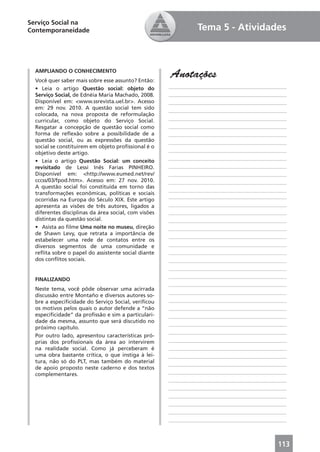 Serviço Social na
Contemporaneidade                                               Tema 5 - Atividades



  AMPLIANDO O CONHECIMENTO
  Você quer saber mais sobre esse assunto? Então:
                                                      Anotações
  • Leia o artigo Questão social: objeto do           ____________________________________________
  Serviço Social, de Ednéia Maria Machado, 2008.      ____________________________________________
  Disponível em: <www.ssrevista.uel.br>. Acesso       ____________________________________________
  em: 29 nov. 2010. A questão social tem sido         ____________________________________________
  colocada, na nova proposta de reformulação
  curricular, como objeto do Serviço Social.          ____________________________________________
  Resgatar a concepção de questão social como         ____________________________________________
  forma de reﬂexão sobre a possibilidade de a         ____________________________________________
  questão social, ou as expressões da questão         ____________________________________________
  social se constituirem em objeto proﬁssional é o
                                                      ____________________________________________
  objetivo deste artigo.
                                                      ____________________________________________
  • Leia o artigo Questão Social: um conceito
  revisitado de Lessi Inês Farias PINHEIRO.           ____________________________________________
  Disponível em: <http://www.eumed.net/rev/           ____________________________________________
  cccss/03/fpod.htm>. Acesso em: 27 nov. 2010.        ____________________________________________
  A questão social foi constituída em torno das
                                                      ____________________________________________
  transformações econômicas, políticas e sociais
                                                      ____________________________________________
  ocorridas na Europa do Século XIX. Este artigo
  apresenta as visões de três autores, ligados a      ____________________________________________
  diferentes disciplinas da área social, com visões   ____________________________________________
  distintas da questão social.                        ____________________________________________
  • Asista ao ﬁlme Uma noite no museu, direção        ____________________________________________
  de Shawn Levy, que retrata a importância de
                                                      ____________________________________________
  estabelecer uma rede de contatos entre os
  diversos segmentos de uma comunidade e              ____________________________________________
  reﬂita sobre o papel do assistente social diante    ____________________________________________
  dos conﬂitos sociais.                               ____________________________________________
                                                      ____________________________________________
                                                      ____________________________________________
  FINALIZANDO
                                                      ____________________________________________
  Neste tema, você pôde observar uma acirrada
                                                      ____________________________________________
  discussão entre Montaño e diversos autores so-
  bre a especiﬁcidade do Serviço Social, veriﬁcou     ____________________________________________
  os motivos pelos quais o autor defende a “não       ____________________________________________
  especiﬁcidade” da proﬁssão e sim a particulari-     ____________________________________________
  dade da mesma, assunto que será discutido no
                                                      ____________________________________________
  próximo capítulo.
                                                      ____________________________________________
  Por outro lado, apresentou características pró-
  prias dos proﬁssionais da área ao intervirem        ____________________________________________
  na realidade social. Como já perceberam é           ____________________________________________
  uma obra bastante crítica, o que instiga à lei-     ____________________________________________
  tura, não só do PLT, mas também do material         ____________________________________________
  de apoio proposto neste caderno e dos textos
  complementares.                                     ____________________________________________
                                                      ____________________________________________
                                                      ____________________________________________
                                                      ____________________________________________
                                                      ____________________________________________
                                                      ____________________________________________
                                                      ____________________________________________



                                                                                              113
 