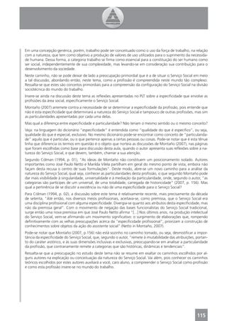 Em uma concepção genérica, porém, trabalho pode ser conceituado como o uso da força de trabalho, na relação
com a natureza, que tem como objetivo a produção de valores de uso utilizados para o suprimento da necessida-
de humana. Dessa forma, a categoria trabalho se ﬁrma como essencial para a constituição do ser humano como
ser social, independentemente de sua complexidade, mas levando-se em consideração sua contribuição para o
desenvolvimento da sociedade.
Neste caminho, não se pode deixar de lado a preocupação primordial que é a de situar o Serviço Social em meio
a tal discussão, abordando então, neste tema, como a proﬁssão é compreendida neste mundo tão complexo.
Ressalta-se que estes são conceitos primordiais para a compreensão da conﬁguração do Serviço Social na divisão
sociotécnica do mundo do trabalho.
Insere-se ainda na discussão deste tema as reﬂexões apresentadas no PLT sobre a especiﬁcidade que envolve as
proﬁssões da área social, especiﬁcamente o Serviço Social.
Montaño (2007) arremete contra a necessidade de se determinar a especiﬁcidade da proﬁssão, pois entende que
não é esta especiﬁcidade que determinará a natureza do Serviço Social e tampouco de outras proﬁssões, mas sim
as particularidades apresentadas por cada uma delas.
Mas qual a diferença entre especiﬁcidade e particularidade? Não teriam o mesmo sentido ou o mesmo conceito?
Veja: na linguagem do dicionário “especiﬁcidade” é entendida como “qualidade do que é especiﬁco”, ou seja,
qualidade do que é especial, exclusivo. No mesmo dicionário pode-se encontrar como conceito de “particularida-
de” aquilo que é particular, ou o que pertence apenas a certas pessoas ou coisas. Pode-se notar que é esta tênue
linha que diferencia os termos em questão é o objeto que norteia as discussões de Montaño (2007), nas páginas
que foram escolhidas como base para discussão desta aula, quando o autor apresenta suas reﬂexões sobre a na-
tureza do Serviço Social, e que devem, também, chamar a sua atenção.
Segundo Cólman (1994, p. 01), “As ideias de Montaño não constituem um posicionamento isolado. Autores
importantes como José Paulo Netto e Marilda Vilela partilham em geral do mesmo ponto de vista, embora não
façam desta recusa o centro de suas formulações”. Deste modo, abre-se um novo caminho para a análise da
natureza do Serviço Social, qual seja, conhecer as particularidades desta proﬁssão, o que segundo Montaño pode
dar mais visibilidade à singularidade, universalidade e à mediação da particularidade, onde, segundo o autor, “as
categorias são partícipes de um universal, de uma totalidade, carregada de historicidade” (2007, p. 156). Mas
qual a pertinência de se discutir a existência ou não de uma especiﬁcidade para o Serviço Social?
Para Cólman (1994, p. 02), a discussão sobre este tema é relativamente recente, mais precisamente da década
de setenta, “Até então, nos diversos meios proﬁssionais, aceitava-se, como premissa, que o Serviço Social era
uma disciplina proﬁssional com alguma especiﬁcidade. Divergia-se quanto aos atributos desta especiﬁcidade, mas
não da premissa geral”. Com o movimento de negação das bases funcionalistas do Serviço Social tradicional,
surge então uma nova premissa em que José Paulo Netto aﬁrma “[...] Nos últimos anos, na produção intelectual
do Serviço Social, vem-se aﬁrmando um movimento signiﬁcativo: o surgimento de elaborações que, rompendo
deﬁnitivamente com as velhas preocupações acerca da “especiﬁcidade proﬁssional”, priorizam a construção de
conhecimentos sobre objetos da ação do assistente social” (Netto in Montaño, 2007).
Pode-se notar que Montaño (2007, p.156) não está sozinho no caminho tomado, ou seja, desmistiﬁcar a impor-
tância da especiﬁcidade do Serviço Social, que, segundo o autor, “remete à imutabilidade das atribuições, portan-
to do caráter aistórico, e às suas dimensões inclusivas e exclusivas, preocupando-se em analisar a particularidade
da proﬁssão, que contrariamente remete a categorias que são históricas, dinâmicas e tendenciais”.
Ressalta-se que a preocupação no estudo deste tema não se resume em exaltar os caminhos escolhidos por al-
guns autores na explicação ou conceituação da natureza do Serviço Social. Vai além, pois conhecer os caminhos
teóricos escolhidos por estes autores auxiliará a você, caro aluno, a compreender o Serviço Social como proﬁssão
e como esta proﬁssão insere-se no mundo do trabalho.




                                                                                                           115
 