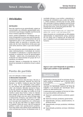 Serviço Social na
Tema 6 - Atividades                                                                 Contemporaneidade




 Atividades                                           novidade obrigou a sua mulher a abandonar o
                                                      emprego de vendedora para cuidar da família.
                                                      [...] Para comprar o terreno de sua casa, ainda
                                                      não concluída, Cristiano trabalhou quinze horas
                                                      por dia como conferente de estoque e vigilante,
 INSTRUÇÕES                                           durante dois anos. Como ele gosta de dizer: “O
 Para dar suporte ao seu aprendizado, sugere-se       trabalhador tem de batalhar”.
 concentração nas reﬂexões apresentadas ante-         (Depoimento retirado da Revista Veja, p.91. Editora Abril.
 riormente e que busque respaldo nas leituras de      edição 2185 – ano 43 – n.40. 6 de outubro 2010)
 livros e textos sugeridos no tópico 7.
                                                      Agora levando em consideração as diﬁculdades
 Assim, poderá estabelecer um diálogo com au-         apresentadas no depoimento acima, esclareça
 tores consagrados no tema que está estudando.        em um texto com o máximo de 10 linhas por
 Lembre-se de que conhecer conceitos é de suma        que o trabalho é uma atividade essencial ao ser
 importância para o seu conhecimento, mas as          humano.
 reﬂexões sobre os assuntos e conceitos anali-        ____________________________________________
 sados são de mais importância ainda para que
                                                      ____________________________________________
 você tenha domínio sobre o que está estudan-
 do.                                                  ____________________________________________
 Os cinco primeiros exercícios deverão ser resol-     ____________________________________________
 vidos individualmente. A atividade de número         ____________________________________________
 10 também é individual e a reposta deverá ser        ____________________________________________
 postada no ambiente virtual de aprendizagem
                                                      ____________________________________________
 - Moodle - valerá nota. As proposições de 6 a
 9 deverão ser desenvolvidas em grupo de 4 a 5        ____________________________________________
 membros, no máximo.                                  ____________________________________________
 Atenção: Apenas a proposição de número 10            ____________________________________________
 deverá ser postada no ambiente virtual e valerá
 nota.
                                                      Agora é com você! Responda às questões a
                                                      seguir para conferir o que aprendeu.
 Ponto de partida
 Leia com atenção o relato a seguir:                  Questão 1
 O BRASILEIRO ESQUECIDO
 O motorista Cristiano Alan de Jesus, 39 anos, é      Analisando o Serviço Social no processo de tra-
 um brasileiro esquecido. Nascido em Feira de         balho, pode-se considerar que: o Serviço Social
 Santana, na Bahia, mudou-se para São Paulo           é um trabalho________________, expresso sob a
 há 21 anos. “Lá eu trabalhava como pedrei-           forma de______________, que tem_____________:
 ro, mas achava que aqui poderia melhorar de          interfere na reprodução material da força de
 vida”, diz Cristiano. Morador do bairro Cháca-       trabalho e no processo de reprodução sócio-
 ra do Sol, próximo à Represa Billings, na Zona       política ou ideo-política dos________________.
 Sul de São Paulo, ele pega um ônibus às 4 da         A alternativa que completa as lacunas em aber-
 manhã e passa duas horas e meia no trânsito          to e que dá sentido à aﬁrmativa é:
 para chegar ao centro da cidade. Seu trabalho        a) Essencial; assistencialismo; produtos; gover-
 consiste em dirigir uma van, para entregar pães          nantes.
 a restaurantes. Cristiano, cujo salário é de 1.200
 reais, tem carro particular, mas como a gasoli-      b) Essencial; serviços; produtos; governantes.
 na é cara para seu orçamento, só o utiliza para      c) Especializado; serviços; assistencialismo; in-
 levar um de seus três ﬁlhos ou algum vizinho             divíduos sociais.
 ao hospital. Onde ele mora, não há transporte        d) Especializado; serviços; produtos; indivíduos
 público à noite nem pronto-socorro próximo.              sociais.
 Suas duas ﬁlhas mais velhas foram adotadas de        e) Especializado; produtos; serviços; indivíduos
 uma cunhada que morreu, há dezesseis anos. A             sociais.


116
 