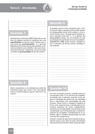 Serviço Social na
Tema 6 - Atividades                                                           Contemporaneidade




 ____________________________________________
 ____________________________________________        Questão 9
 ____________________________________________
                                                     A questão social é tema constante para o Ser-
                                                     viço Social. Não a questão social focada apenas
                                                     na desigualdade social entre pobres e ricos e,
 Questão 7                                           muito menos como “situação social problema”,
                                                     mas a questão social que “[...] é a gênese das
 Notadamente, Montaño (2007) defende em sua          desigualdades sociais, em um contexto em que
 tese um debate contrário à existência de uma        acumulação de capital não rima com equidade”.
 especiﬁcidade do Serviço Social. Deﬁne que o        (IAMAMOTO, 2008, p.59). O tema “questão so-
 que existe são particularidades, “[...] que são     cial” é exclusivo do Serviço Social? Justiﬁque a
 desdobramentos da inserção da proﬁssão na di-       sua resposta.
 visão sociotécnica do trabalho e das suas carac-    ____________________________________________
 terísticas históricas”. Responda: em que consiste   ____________________________________________
 a análise da particularidade do Serviço Social?
                                                     ____________________________________________
 ____________________________________________
                                                     ____________________________________________
 ____________________________________________
                                                     ____________________________________________
 ____________________________________________
                                                     ____________________________________________
 ____________________________________________
                                                     ____________________________________________
 ____________________________________________
                                                     ____________________________________________
 ____________________________________________
                                                     ____________________________________________
 ____________________________________________
                                                     ____________________________________________
 ____________________________________________
                                                     ____________________________________________
 ____________________________________________
                                                     ____________________________________________
 ____________________________________________
                                                     ____________________________________________
                                                     ____________________________________________
                                                     ____________________________________________
 Questão 8
 Qual a perspectiva a ser adotada por parte do
 proﬁssional para que venha a ter uma prática
                                                     Questão 10
 crítica e transformadora, seja em nível micro ou
 macro?                                              Em uma concepção genérica, trabalho pode ser
 ____________________________________________        conceituado como o uso da força de trabalho,
                                                     na relação com a natureza, que tem como ob-
 ____________________________________________
                                                     jetivo a produção de valores de uso utilizados
 ____________________________________________        para o suprimento das necessidades da vida
 ____________________________________________        humana. Desta forma, a categoria trabalho se
 ____________________________________________        ﬁrma como essencial para a constituição do ser
                                                     humano enquanto ser social, independente-
 ____________________________________________
                                                     mente de sua complexidade, mas levando-se em
 ____________________________________________        consideração sua contribuição para o desenvol-
 ____________________________________________        vimento da sociedade. Considerando-se as re-
 ____________________________________________        ﬂexões sobre o trabalho apresentadas em aula
                                                     e em seu PLT, pergunta-se:
 ____________________________________________
                                                     a) Qual o campo de ação (teórico/prático) do as-
 ____________________________________________
                                                     sistente social e por meio de qual instrumento
 ____________________________________________        este proﬁssional intervém neste campo de ação?
 ____________________________________________



118
 