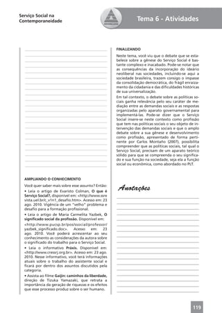 Serviço Social na
Contemporaneidade                                                Tema 6 - Atividades



  ____________________________________________       FINALIZANDO
  ____________________________________________       Neste tema, você viu que o debate que se esta-
  ____________________________________________       belece sobre a gênese do Serviço Social é bas-
  ____________________________________________       tante complexo e inacabado. Pode-se notar que
                                                     as consequências da incorporação do ideário
  ____________________________________________
                                                     neoliberal nas sociedades, incluindo-se aqui a
  ____________________________________________       sociedade brasileira, trazem consigo o impasse
  ____________________________________________       da consolidação democrática, do frágil enraiza-
  ____________________________________________       mento da cidadania e das diﬁculdades históricas
  ____________________________________________       de sua universalização.
  ____________________________________________       Em tal contexto, o debate sobre as políticas so-
                                                     ciais ganha relevância pelo seu caráter de me-
  ____________________________________________       diação entre as demandas sociais e as respostas
  ____________________________________________       organizadas pelo aparato governamental para
  ____________________________________________       implementá-las. Pode-se dizer que o Serviço
  ____________________________________________       Social insere-se neste contexto como proﬁssão
                                                     que tem nas políticas sociais o seu objeto de in-
  ____________________________________________       tervenção das demandas sociais e que o amplo
  ____________________________________________       debate sobre a sua gênese e desenvolvimento
  ____________________________________________       como proﬁssão, apresentado de forma perti-
  ____________________________________________       nente por Carlos Montaño (2007), possibilita
                                                     compreender que as políticas sociais, tal qual o
  ____________________________________________
                                                     Serviço Social, precisam de um aparato teórico
  ____________________________________________       sólido para que se compreenda o seu signiﬁca-
  ____________________________________________       do e sua função na sociedade, seja ela a função
  ____________________________________________       social ou econômica, como abordado no PLT.



  AMPLIANDO O CONHECIMENTO
  Você quer saber mais sobre esse assunto? Então:
  • Leia o artigo de Evaristo Colman, O que é
                                                      Anotações
  Serviço Social?, disponível em: <http://www.ssre   ____________________________________________
  vista.uel.br/c_v1n1_desaﬁo.htm>. Acesso em: 23
                                                     ____________________________________________
  ago. 2010. Vigência de um “velho” problema e
  desaﬁo para a formação proﬁssional.                ____________________________________________
  • Leia o artigo de Maria Carmelita Yazbek, O       ____________________________________________
  signiﬁcado social da proﬁssão. Disponível em:      ____________________________________________
  <http://www.pucsp.br/pos/ssocial/professor/        ____________________________________________
  yazbek_signiﬁcado.doc>.      Acesso     em:   23   ____________________________________________
  ago. 2010. Você poderá acrescentar ao seu          ____________________________________________
  conhecimento as considerações da autora sobre
  o signiﬁcado do trabalho para o Serviço Social.    ____________________________________________
  • Leia o informativo Práxis. Disponível em:        ____________________________________________
  <http://www.cressrj.org.br>. Acesso em: 23 ago.    ____________________________________________
  2010. Nesse informativo, você terá informações     ____________________________________________
  atuais sobre o trabalho do assistente social e     ____________________________________________
  ﬁcará por dentro dos assuntos discutidos pela
                                                     ____________________________________________
  categoria.
                                                     ____________________________________________
  • Assista ao ﬁlme Gaijin: caminhos da liberdade,
  direção de Tizuka Yamazaki, que retrata a          ____________________________________________
  importância da geração de riquezas e os efeitos    ____________________________________________
  que esse processo produz sobre o ser humano.       ____________________________________________



                                                                                                  119
 