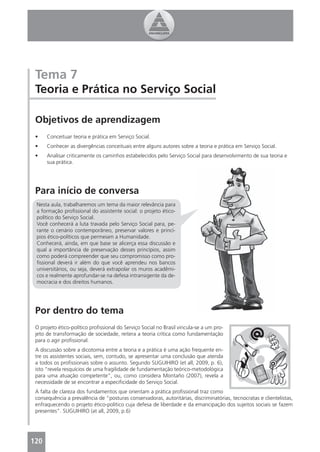 Tema 7
 Teoria e Prática no Serviço Social

 Objetivos de aprendizagem
 •    Conceituar teoria e prática em Serviço Social.
 •    Conhecer as divergências conceituais entre alguns autores sobre a teoria e prática em Serviço Social.
 •    Analisar criticamente os caminhos estabelecidos pelo Serviço Social para desenvolvimento de sua teoria e
      sua prática.




 Para início de conversa
 Nesta aula, trabalharemos um tema da maior relevância para
 a formação proﬁssional do assistente social: o projeto ético-
 político do Serviço Social.
 Você conhecerá a luta travada pelo Serviço Social para, pe-
 rante o cenário contemporâneo, preservar valores e princí-
 pios ético-políticos que permeiam a Humanidade.
 Conhecerá, ainda, em que base se alicerça essa discussão e
 qual a importância de preservação desses princípios, assim
 como poderá compreender que seu compromisso como pro-
 ﬁssional deverá ir além do que você aprendeu nos bancos
 universitários, ou seja, deverá extrapolar os muros acadêmi-
 cos e realmente aprofundar-se na defesa intransigente da de-
 mocracia e dos direitos humanos.




 Por dentro do tema
 O projeto ético-político proﬁssional do Serviço Social no Brasil vincula-se a um pro-
 jeto de transformação de sociedade, reitera a teoria crítica como fundamentação
 para o agir proﬁssional.
 A discussão sobre a dicotomia entre a teoria e a prática é uma ação frequente en-
 tre os assistentes sociais, sem, contudo, se apresentar uma conclusão que atenda
 a todos os proﬁssionais sobre o assunto. Segundo SUGUIHIRO (et all, 2009, p. 6),
 isto “revela resquícios de uma fragilidade de fundamentação teórico-metodológica
 para uma atuação competente”, ou, como considera Montaño (2007), revela a
 necessidade de se encontrar a especiﬁcidade do Serviço Social.
 A falta de clareza dos fundamentos que orientam a prática proﬁssional traz como
 consequência a prevalência de “posturas conservadoras, autoritárias, discriminatórias, tecnocratas e clientelistas,
 enfraquecendo o projeto ético-político cuja defesa de liberdade e da emancipação dos sujeitos sociais se fazem
 presentes”. SUGUIHIRO (at all, 2009, p.6)




120
 4
 
