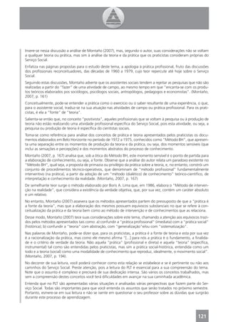 Insere-se nessa discussão a análise de Montaño (2007), mas, segundo o autor, suas considerações não se voltam
a qualquer teoria ou prática, mas sim à análise da teoria e da prática que os praticistas consideram próprias do
Serviço Social.
Enfatiza nas páginas propostas para o estudo deste tema, a apologia à prática proﬁssional, fruto das discussões
dos proﬁssionais reconceituadores, das décadas de 1960 a 1979, cujo teor repercute até hoje sobre o Serviço
Social.
Seguindo estas discussões, Montaño adverte que os assistentes sociais tendem a rejeitar as pesquisas que não são
realizadas a partir do “fazer” de uma atividade de campo, ao mesmo tempo em que “encanta-se com os produ-
tos teóricos elaborados pos sociólogos, psicólogos sociais, antropólogos, pedagogos e economistas”. (Montaño,
2007, p. 161)
Conceitualmente, pode-se entender a prática como o exercício ou o saber resultante de uma experiência, o que,
para o assistente social, traduz-se na sua atuação nas atividades de campo ou prática proﬁssional. Para os prati-
cistas, é ela a “fonte” de “teoria”.
Salienta-se então que, no conceito “positivista”, aqueles proﬁssionais que se voltam à pesquisa ou à produção de
teoria não estão realizando uma atividade proﬁssional especíﬁca do Serviço Social, pois esta atividade, ou seja, a
pesquisa ou produção de teoria é especíﬁca do cientistas sociais.
Toma-se como referência para análise dos conceitos de prática e teoria apresentados pelos praticistas os docu-
mentos elaborados em Belo Horizonte no período de 1972 a 1975, conhecidos como “Método BH”, que apresen-
ta uma separação entre os momentos de produção da teoria e da prática, ou seja, dos momentos sensíveis (que
inclui as sensações e percepções) e dos momentos abstratos do processo de conhecimento.
Montaño (2007, p. 167) analisa que, sob a ótica do Método BH, este momento sensível é o ponto de partida para
a elaboração de conhecimento, ou seja, a fonte. Observe que a análise do autor relata um paradoxo existente no
“Método BH”, qual seja, a proposta de primazia ou privilégio da prática sobre a teoria, e, no entanto, constrói um
conjunto de procedimentos técnico-operativos, que denominam de “método proﬁssional” fundamentalmente
interventivo (na prática), a partir da adoção de um “método (dialético) de conhecimento” teórico-cientíﬁco, de
interpretação e conhecimento da realidade. (Montaño, 2007, p. 167)
De semelhante teor surge o método elaborado por Boris A. Lima que, em 1986, elabora o “Método de interven-
ção na realidade”, que considera a existência da verdade objetiva, que, por sua vez, contém um caráter absoluto
e um relativo.
No entanto, Montaño (2007) assevera que os métodos apresentados partem do pressuposto de que a “prática é
a fonte da teoria”, mas que a elaboração dos mesmos possuem equívocos substanciais no que se refere à con-
ceitualização da prática e da teoria bem como ao método de intervenção e de conhecimentos que as relaciona.
Desse modo, Montaño (2007) tece suas considerações sobre este tema, chamando a atenção aos equívocos trazi-
dos pelos métodos apresentados tais como: a) confundir a “prática proﬁssional” (imediata) com a “prática social”
(histórica); b) confundir a “teoria” com abstração, com “generalização”e/ou com “sistematização”.
Nas palavras de Montaño, pode-se dizer que, para os praticistas, a prática é a fonte de teoria e esta por sua vez
é a racionalização da prática, mas como ele mesmo aﬁrma “[...] para nós a prática é o fundamento, a ﬁnalida-
de e o critério de verdade da teoria. Não aquela “prática” (proﬁssional e direta) e aquela “teoria” (especíﬁca,
instrumental) tal como são entendidas pelos praticistas, mas sim a prática social-histórica, entendida como um
todo e a teoria (social) como uma modalidade de conhecimento que reproduz, idealmente, o movimento social”.
(Montaño, 2007, p. 194).
No decorrer de sua leitura, você poderá conhecer como esta relação se estabelece e se é pertinente ou não aos
caminhos do Serviço Social. Preste atenção, pois a leitura do PLT é essencial para a sua compreensão do tema.
Note que o assunto é complexo e precisará de sua dedicação intensa. São vários os conceitos trabalhados, mas
sem a compreensão destes conceitos você terá diﬁculdades em avançar na sua caminhada acadêmica.
Entenda que no PLT são apresentadas várias situações e analisadas várias perspectivas que fazem parte do Ser-
viço Social. Todas são importantes para que você entenda os assuntos que serão tratados no próximo semestre.
Portanto, esmere-se em sua leitura e não se isente em questionar o seu professor sobre as dúvidas que surgirão
durante este processo de aprendizagem.




                                                                                                           121
 