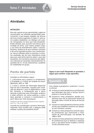 Serviço Social na
Tema 7 - Atividades                                                                  Contemporaneidade




 Atividades                                                 ____________________________________________
                                                            ____________________________________________
                                                            ____________________________________________
                                                            ____________________________________________
 INSTRUÇÕES                                                 ____________________________________________
 Para dar suporte ao seu aprendizado, sugere-se             ____________________________________________
 concentração nas reﬂexões apresentadas ante-               ____________________________________________
 riormente, e que busque respaldo nas leituras
 de livros e textos sugeridos no tópico 7, pois as-         ____________________________________________
 sim poderá estabelecer um diálogo com auto-                ____________________________________________
 res consagrados no tema que está estudando.                ____________________________________________
 Preste atenção, pois, durante uma leitura apro-            ____________________________________________
 fundada do tema, você mesmo poderá traçar
                                                            ____________________________________________
 a sua linha de entendimento sobre o assunto.
 Portanto, lembre-se de que conhecer conceitos              ____________________________________________
 é de suma importância para o seu conhecimen-               ____________________________________________
 to, mas as reﬂexões sobre os assuntos e concei-            ____________________________________________
 tos analisados são de mais importância ainda
                                                            ____________________________________________
 para que você tenha domínio sobre o que está
 estudando. Os 5 primeiros exercícios são objeti-           ____________________________________________
 vos e deverão ser resolvidos individualmente. As           ____________________________________________
 questões de 6 a 10 são dissertativas e poderão             ____________________________________________
 ser trabalhadas em grupo.
                                                            ____________________________________________



 Ponto de partida                                           Agora é com você! Responda às questões a
                                                            seguir para conferir o que aprendeu.
 Considere as aﬁrmações a seguir:
 [...] Aﬁrmamos que a prática é o fundamento,
 a ﬁnalidade e o critério de verdade da teoria.             Questão 1
 (Montaño, 2007, p. 194)
 [...] como o volume de informação disponível               Com relação à perspectiva “praticista”, é corre-
 hoje em dia é assustador, ninguém tem condi-               to aﬁrmar:
 ções de absorver o que se disponibiliza a cada
                                                            a) Incluem-se nesta perspectiva os proﬁssionais
 dia. Portanto, é fundamental que o aluno
                                                                que defendem que para o Serviço Social a
 aprenda a selecionar esta informação, analise-a
                                                                prática é a fonte de teoria.
 e saiba utilizá-la. Em outras palavras, o aluno
 deve aprender a construir o conhecimento a                 b) Incluem-se nesta perspectiva aqueles pro-
 partir dela e por meio da pesquisa.                            ﬁssionais que não se posicionam diante da
                                                                discussão sobre a fonte de teoria do Serviço
 (Fragmento de texto retirado da Revista Ensino Superior.
                                                                Social.
 Ano 12.n. 139. p. 49, 2010)
                                                            c) Incluem-se nesta perspectiva diversos proﬁs-
 Levando em consideração a primeira aﬁrmação,
                                                                sionais que trabalham somente com pesqui-
 responda: Você acredita que a pesquisa pode
                                                                sa, sem conhecer a prática.
 embasar a prática do assistente social?
                                                            d) Incluem-se nesta perspectiva somente aque-
                                                                les proﬁssionais que vivenciaram o movi-
 ____________________________________________                   mento de reconceituação, nas décadas de
 ____________________________________________                   1960 e 1970.
 ____________________________________________               e) Incluem-se nesta perspectiva somente aque-
 ____________________________________________                   les proﬁssionais que se dedicam à pesquisa
                                                                pura, e que desta forma invadem o territó-
 ____________________________________________
                                                                rio dos cientistas sociais.


122
 