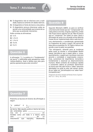 Serviço Social na
Tema 7 - Atividades                                                                Contemporaneidade




 III. O diagnóstico não se relaciona com a reali-
      dade; baseia-se somente em dados teóricos.     Questão 8
 IV. O diagnóstico é fonte de teoria e de prática.
 V. O diagnóstico procura direcionar ações se-       Segundo Montaño (2007), se para se veriﬁcar
      gundo uma racionalidade que emana do su-       uma teoria ela tivesse que ser “comprovada”em
      jeito que se pretende interventor.             cada prática concreta, singular, especíﬁca, então
 Estão corretas as aﬁrmativas:                       não ﬁcaria teoria alguma em pé. Não há teoria
 a) I e II.                                          que se “comprove” em todos os casos. Qual a
 b) I, II e II.                                      aﬁrmação do autor se a situação acima descrita
                                                     tivesse de ser implementada sobre cada teoria?
 c) I, II e V.
                                                     Leia atentamente a consideração apresentada
 d) II e III.                                        no fragmento de texto a seguir. Ele servirá de
 e) II e V.                                          base para as questões 9 e 10. Após a leitura res-
                                                     ponda o que se pede nas questões.
                                                     “Em retrospecto, olhando para as mudanças
                                                     pelas quais as escolas e universidades devem
 Questão 6                                           passar, percebe-se que o papel delas e, conse-
                                                     quentemente, o papel que o professor exercerá
 A aﬁrmação: “[...] a prática é o “fundamento”       perante a sociedade e organizações corpora-
 da teoria” é defendida pela perspectiva mate-       tivas, aumentará de importância, tornando-o
 rialista-dialética. Qual a defesa que esta pers-    fundamental e essencial ao desenvolvimento
 pectiva apresenta para este conceito?               humano. Neste contexto de mudanças rápidas
                                                     e constantes caberá ao professor demonstrar
 ____________________________________________
                                                     ao aluno que não vale muito o ‘saber’ (assuntos
 ____________________________________________        abordados na aula) se este não estiver atrela-
 ____________________________________________        do ao ‘saber ser’ (socialização) e ao ‘saber fazer’
 ____________________________________________        (competências).”
 ____________________________________________        (Fragmento de texto retirado da Revista Ensino Superior.
 ____________________________________________        Ano 12.n. 139. p. 49, 2010).

 ____________________________________________        ____________________________________________
 ____________________________________________        ____________________________________________
 ____________________________________________        ____________________________________________
 ____________________________________________        ____________________________________________
                                                     ____________________________________________
                                                     ____________________________________________
                                                     ____________________________________________
 Questão 7                                           ____________________________________________
                                                     ____________________________________________
 Preencha as lacunas em branco da aﬁrmação a
                                                     ____________________________________________
 seguir:
                                                     ____________________________________________
                                                     ____________________________________________
 “a   prática”    é   o______________________,
 a___________________ e o ____________________       ____________________________________________
 da teoria. Não aquela prática e teoria tal como     ____________________________________________
 são entendidas pelos _____________________,         ____________________________________________
 mas sim a _____________________, en-
                                                     ____________________________________________
 tendida como um todo e a teoria como
 uma       _________________________de        co-    ____________________________________________
 nhecimento     que    reproduz,    idealmente,      ____________________________________________
 _________________________”.                         ____________________________________________




124
 