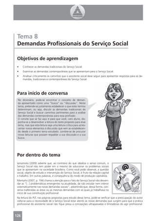 Tema 8
 Demandas Proﬁssionais do Serviço Social

 Objetivos de aprendizagem
 •    Conhecer as demandas tradicionais do Serviço Social.
 •    Examinar as demandas contemporâneas que se apresentam para o Serviço Social.
 •    Analisar criticamente os caminhos que o assistente social deve seguir para apresentar respostas para as de-
      mandas, tradicionais e contemporâneas do Serviço Social.




 Para início de conversa
 No dicionário, pode-se encontrar o conceito de deman-
 da apresentado como uma “busca” ou “discussão”. Neste
 tema, pretende-se justamente estabelecer o que estes termos
 determinam, ou seja, discutir as demandas tradicionais do
 Serviço Social e buscar caminhos pertinentes para a análise
 das demandas contemporâneas para essa proﬁssão.
 O convite que se faz aqui é para que você, caro aluno, dis-
 ponha-se a desenvolver a leitura do texto proposto para esse
 tema, mas que esta leitura seja uma leitura crítica para acres-
 centar novos elementos à discussão que vem se estabelecen-
 do desde o primeiro tema estudado. Lembre-se de procurar
 novas leituras que possam respaldar a sua discussão e a sua
 busca.




 Por dentro do tema
 Iamamoto (2009) adverte que, ao contrário do que idealiza o senso comum, o
 Serviço Social não tem poder em si mesmo de solucionar os problemas sociais
 que se apresentam na sociedade brasileira. Como você pode observar, a questão
 social, objeto de estudo e intervenção do Serviço Social, é fruto da relação capital
 x trabalho. Em outras palavras, é consequência do modo de produção capitalista.
 Montaño (2007, p. 194) chama a atenção para o fato do Serviço Social não desven-
 dar as “[...] problemáticas emergentes na atualidade, de não estudar nem intervir
 sistematicamente nas novas demandas sociais”, advertindo que, dessa forma, con-
 serva inalteradas as áreas ou as mesmas demandas com as quais já trabalhava no
 início de sua constituição proﬁssional.
 Na leitura do PLT, nas páginas propostas para estudo desse tema, pode-se veriﬁcar que a preocupação do autor
 volta-se para a necessidade de o Serviço Social estar atento às novas demandas que surgem para que a prática
 proﬁssional do assistente social não ﬁque presa a concepções ultrapassadas e limitadoras do agir proﬁssional.



126
 4
 