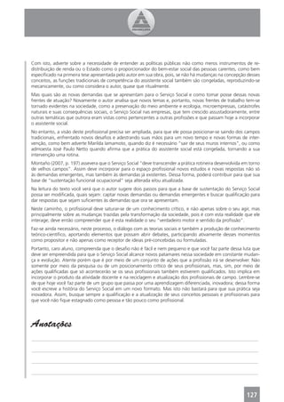 Com isto, adverte sobre a necessidade de entender as políticas públicas não como meros instrumentos de re-
distribuição de renda ou o Estado como o proporcionador do bem-estar social das pessoas carentes, como bem
especiﬁcado na primeira tese apresentada pelo autor em sua obra, pois, se não há mudanças na concepção desses
conceitos, as funções tradicionais de competência do assistente social também são congeladas, reproduzindo-se
mecanicamente, ou como considera o autor, quase que ritualmente.
Mas quais são as novas demandas que se apresentam para o Serviço Social e como tomar posse dessas novas
frentes de atuação? Novamente o autor analisa que novos temas e, portanto, novas frentes de trabalho tem-se
tornado evidentes na sociedade, como a preservação do meio ambiente e ecologia, microempressas, catástrofes
naturais e suas consequências sociais, o Serviço Social nas empresas, que tem crescido assustadoramente, entre
outras temáticas que outrora eram vistas como pertencentes a outras proﬁssões e que passam hoje a incorporar
o assistente social.
No entanto, a visão deste proﬁssional precisa ser ampliada, para que ele possa posicionar-se saindo dos campos
tradicionais, enfrentado novos desaﬁos e adestrando suas mãos para um novo tempo e novas formas de inter-
venção, como bem adverte Marilda Iamamoto, quando diz é necessário “sair de seus muros internos”, ou como
admoesta José Paulo Netto quando aﬁrma que a prática do assistente social está congelada, tornando a sua
intervenção uma rotina.
Montaño (2007, p. 197) assevera que o Serviço Social “deve transcender a prática rotineira desenvolvida em torno
de velhos campos”. Assim deve incorporar para o espaço proﬁssional novos estudos e novas respostas não só
às demandas emergentes, mas também às demandas já existentes. Dessa forma, poderá contribuir para que sua
base de “sustentação funcional ocupacional” seja alterada e/ou atualizada.
Na leitura do texto você verá que o autor sugere dois passos para que a base de sustentação do Serviço Social
possa ser modiﬁcada, quais sejam: captar novas demandas ou demandas emergentes e buscar qualiﬁcação para
dar respostas que sejam suﬁcientes às demandas que ora se apresentam.
Neste caminho, o proﬁssional deve saturar-se de um conhecimento crítico, e não apenas sobre o seu agir, mas
principalmente sobre as mudanças trazidas pela transformação da sociedade, pois é com esta realidade que ele
interage; deve então compreender que é esta realidade o seu “verdadeiro motor e sentido da proﬁssão”.
Faz-se ainda necessário, neste processo, o diálogo com as teorias sociais e também a produção de conhecimento
teórico-cientíﬁco, aportando elementos que possam abrir debates, participando ativamente desses momentos
como propositor e não apenas como receptor de ideias pré-concebidas ou formuladas.
Portanto, caro aluno, compreenda que o desaﬁo não é fácil e nem pequeno e que você faz parte dessa luta que
deve ser empreendida para que o Serviço Social alcance novos patamares nessa sociedade em constante mudan-
ça e evolução. Atente porém que é por meio de um conjunto de ações que a proﬁssão irá se desenvolver. Não
somente por meio da pesquisa ou de um posicionamento crítico de seus proﬁssionais, mas, sim, por meio de
ações qualiﬁcadas que só acontecerão se os seus proﬁssionais também estiverem qualiﬁcados. Isto implica em
incorporar o produto da atividade docente e na reciclagem e atualização dos proﬁssionais de campo. Lembre-se
de que hoje você faz parte de um grupo que passa por uma aprendizagem diferenciada, inovadora; dessa forma
você escreve a história do Serviço Social em um novo formato. Mas isto não bastará para que sua prática seja
inovadora. Assim, busque sempre a qualiﬁcação e a atualização de seus conceitos pessoais e proﬁssionais para
que você não ﬁque estagnado como pessoa e tão pouco como proﬁssional.




Anotações
_______________________________________________________________________________________________

_______________________________________________________________________________________________

_______________________________________________________________________________________________

_______________________________________________________________________________________________



                                                                                                         127
 