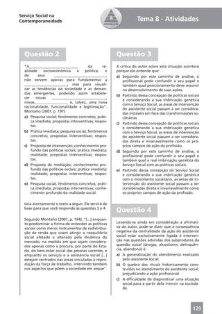 Serviço Social na
Contemporaneidade                                                  Tema 8 - Atividades




  Questão 2                                            Questão 3
  “A__________________________           da      re-   A crítica do autor sobre esta situação acontece
  alidade     socioeconômica      e    política,   e   porque ele entende que:
  de       seus     ____________________________,      a) Seguindo por este caminho de análise, o
  não servem apenas para fundamentar a                    proﬁssional pode confundir o seu papel e
  _______________________, mas para visuali-              também qual posicionamento deve assumir
  zar as tendências da sociedade e as deman-              no desenvolvimento de suas ações.
  das emergentes, podendo assim estabele-
                                                       b) Partindo dessa concepção de políticas sociais
  cer     novas    _____________________________,
                                                          e considerando a sua imbricação genética
  novas__________________ e, talvez, uma nova
                                                          com o Serviço Social, as áreas de intervenção
  racionalidade, funcionalidade e legitimação”.
                                                          do assistente social passam a ser considera-
  Montaño (2007, p. 197)
                                                          das instáveis em face das transformações so-
  a) Pesquisa social; fenômenos concretos; práti-         cietárias
      ca imediata; propostas interventivas; respos-
                                                       c) Partindo dessa concepção de políticas sociais
      tas.
                                                          e considerando a sua imbricação genética
  b) Prática imediata; pesquisa social; fenômenos         com o Serviço Social, as áreas de intervenção
      concretos; propostas interventivas; respos-         do assistente social passam a ser considera-
      tas.                                                das direta e invariavelmente como os pró-
  c) Proposta de intervenção; conhecimento pro-           prios campos de ação da proﬁssão.
      fundo das políticas sociais; prática imediata;   d) Seguindo por este caminho de análise, o
      realidade; propostas interventivas; respos-         proﬁssional pode confundir o seu papel e
      tas.                                                também qual a real imbricação genética do
  d) Proposta de mediação; conhecimento pro-              Serviço Social com as políticas sociais.
      fundo das políticas sociais; prática imediata;   e) Partindo dessa concepção do Serviço Social
      realidade; propostas interventivas; respos-         e considerando a sua imbricação genética
      tas.                                                com o movimento societário, as áreas de in-
  e) Pesquisa social; fenômenos concretos; práti-         tervenção do assistente social passam a ser
      ca imediata; propostas interventivas; conhe-        consideradas direta e invariavelmente como
      cimento profundo da realidade social.               os próprios campos de ação da proﬁssão.

  Leia atentamente o texto a seguir. Ele servirá de
  base para que você responda às questões 3 e 4.
                                                       Questão 4
  Segundo Montaño (2007, p. 194), “[...] enquan-
  to predominar a forma de entender as políticas       Levando-se ainda em consideração a aﬁrmati-
  sociais como meros instrumentos de redistribui-      va do autor, pode-se dizer que a consequência
  ção da renda que visam atingir o reequilíbrio        negativa da centralidade da ação do assistente
  social afetado e alterado pela dinâmica do           social estar exclusivamente ligada à interven-
  mercado, na medida em que sejam considera-           ção nas questões advindas dos subprodutos da
  dos apenas como a procura, por parte do Esta-        questão social (drogas, alcoolismo, delinquên-
  do, do bem-estar social das pessoas carentes, e      cia, abandono) é:
  enquanto os serviços e a assistência social [...]    a) A generalização do atendimento realizado
  estejam centrados nas áreas vinculadas à repro-          pelo assistente social.
  dução da força de trabalho, intervindo também        b) O quebra dos rituais historicamente cons-
  nos aspectos que põem a sociedade em xeque”.             truídos no atendimento do assistente social,
                                                           prejudicando a ação proﬁssional.
                                                       c) A diﬁculdade de diagnosticar uma situação
                                                           social para a partir dela intervir na socieda-
                                                           de.




                                                                                                     129
 