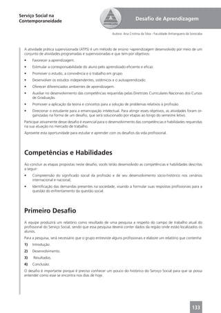 Serviço Social na
Contemporaneidade                                                        Desaﬁo de Aprendizagem

                                                         Autora: Ana Cristina da Silva - Faculdade Anhanguera da Sorocaba



  A atividade prática supervisionada (ATPS) é um método de ensino ¬aprendizagem desenvolvido por meio de um
  conjunto de atividades programadas e supervisionadas e que tem por objetivos:
  •    Favorecer a aprendizagem.
  •    Estimular a corresponsabilidade do aluno pelo aprendizado eﬁciente e eﬁcaz.
  •    Promover o estudo, a convivência e o trabalho em grupo.
  •    Desenvolver os estudos independentes, sistêmicos e o autoaprendizado.
  •    Oferecer diferenciados ambientes de aprendizagem.
  •    Auxiliar no desenvolvimento das competências requeridas pelas Diretrizes Curriculares Nacionais dos Cursos
       de Graduação.
  •    Promover a aplicação da teoria e conceitos para a solução de problemas relativos à proﬁssão.
  •    Direcionar o estudante para a emancipação intelectual. Para atingir esses objetivos, as atividades foram or-
       ganizadas na forma de um desaﬁo, que será solucionado por etapas ao longo do semestre letivo.
  Participar ativamente desse desaﬁo é essencial para o desenvolvimento das competências e habilidades requeridas
  na sua atuação no mercado de trabalho.
  Aproveite esta oportunidade para estudar e aprender com os desaﬁos da vida proﬁssional.




  Competências e Habilidades
  Ao concluir as etapas propostas neste desaﬁo, vocês terão desenvolvido as competências e habilidades descritas
  a seguir:
  •    Compreensão do signiﬁcado social da proﬁssão e de seu desenvolvimento sócio-histórico nos cenários
       internacional e nacional;
  •    Identiﬁcação das demandas presentes na sociedade, visando a formular suas respostas proﬁssionais para a
       questão do enfrentamento da questão social.




  Primeiro Desaﬁo
  A equipe produzirá um relatório como resultado de uma pesquisa a respeito do campo de trabalho atual do
  proﬁssional do Serviço Social, sendo que essa pesquisa deverá conter dados da região onde estão localizados os
  alunos.
  Para a pesquisa, será necessário que o grupo entreviste alguns proﬁssionais e elabore um relatório que contenha:
  1)   Introdução.
  2)   Desenvolvimento.
  3)   Resultados.
  4)   Conclusão.
  O desaﬁo é importante porque é preciso conhecer um pouco do histórico do Serviço Social para que se possa
  entender como esse se encontra nos dias de hoje.




                                                                                                                 133
 