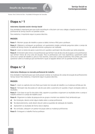 Serviço Social na
  Desaﬁo de Aprendizagem                                                               Contemporaneidade

Autora: Ana Cristina da Silva - Faculdade Anhanguera da Sorocaba




   Etapa n.o 1
   Aula-tema: Questão social e Serviço Social
   Esta atividade é importante para que vocês reconheçam e discutam com seus colegas a ligação existente entre o
   proﬁssional do Serviço Social e as questões sociais.
   Para realizá-la, é importante seguir os passos descritos.

   PASSOS
   Passo 1 - Montem grupos de trabalho e passe os dados (nomes e RAs) para o professor.
   Passo 2 - Elaborem e entreguem ao professor um questionário simples contendo perguntas sobre o campo de
   trabalho do Serviço Social a ser aplicado durante a pesquisa a ser realizada.
   Passo 3 - Leiam os textos de apoio à aula tema em questão e participem das discussões que serão propostas.
   Passo 4 - Entrevistem pelo menos cinco proﬁssionais que tenham mais de dez anos de atuação e cinco proﬁssionais
   que tenham menos de cinco anos de atuação. Para os proﬁssionais com mais experiência, questionem sobre
   como era o campo de trabalho e, para os mais recentes, como está o campo atualmente. Para ambos, procurem
   questionar sobre as mudanças que aconteceram e quais as ligações destas com as questões sociais vividas.




   Etapa n.o 2
   Aula-tema: Mudanças no mercado proﬁssional de trabalho
   Esta atividade é importante para que vocês possam analisar as mudanças do campo de atuação do proﬁssional do
   Serviço Social. Para realizá-la, é importante seguir os passos descritos.

   PASSOS
   Passo 1 - Leiam os capítulos do Livro-Texto que tratam do mercado de trabalho e as mudanças sofridas por ele.
   Passo 2 - Participem das discussões em sala de aula sobre a aula-tema em questão e façam anotações sobre os
   resultados.
   Passo 3 - Com base no que foi discutido e lido, separem as questões e organizem os resultados entre o campo e
   trabalho anterior e o campo de trabalho atual.
   Passo 4 - Organizem os dados da pesquisa de seu grupo e montem seu relatório ﬁnal, lembrando que:
   a)    Na introdução, deverá conter alguns dados sobre o campo proﬁssional.
   b)    No desenvolvimento, vocês devem discutir sobre as questões de realização do trabalho.
   c)    Apresentem os resultados de forma clara e objetiva.
   d)    Na conclusão, coloquem um parecer do grupo sobre as mudanças proﬁssionais.
   Passo 5 - Entreguem o trabalho ﬁnal ao professor.




 134
 
