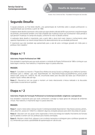 Serviço Social na
Contemporaneidade                                                         Desaﬁo de Aprendizagem

                                                          Autora: Ana Cristina da Silva - Faculdade Anhanguera da Sorocaba




  Segundo Desaﬁo
  A equipe produzirá, ao ﬁnal deste desaﬁo, uma apresentação de multimídia sobre o projeto proﬁssional e a
  regulamentação que aconteceu a partir de 1980.
  O objetivo deste desaﬁo é promover a discussão que vigora desde a década de 80 e que promove a regulamentação
  da proﬁssão, promovendo também uma visão ampliada das mudanças sociais que aconteceram neste período e
  que geraram mudanças no campo de atuação, conforme foi visto no desaﬁo anterior.
  A realização deste desaﬁo é importante, pois a partir dele o aluno terá maior clareza e conhecimento sobre
  aspectos importantes e ao mesmo tempo básicos do desenvolvimento da sua atividade proﬁssional.
  É importante que este resultado seja apresentado para a sala de aula e entregue gravado em mídia para o
  professor. Bom trabalho!




  Etapa n.o 1
  Aula-tema: Projeto Proﬁssional em 1980
  Esta atividade é importante para que vocês acessem o conteúdo do Projeto Proﬁssional de 1980 e conheçam suas
  bases legais e teóricas. Para realizá-la, é importante seguir os passos descritos.

  PASSOS
  Passo 1 - Consultem na internet o “Projeto Ético¬Político do serviço Social e sua Relação com a Reforma Sanitária:
  elementos para o debate” que está disponibilizado em http://www.fnepas.org.br/pdf/servico_social_saude/
  texto2-3.pdf, acesso em 15/02/10. No site, encontrarão dados para discussão das bases que inﬂuenciaram o
  projeto e qual o reﬂexo dele até hoje.
  Passo 2 - Reunam-se com seu grupo e montem um texto relacionando à leitura realizada e às discussões
  organizadas na aula tema em questão.




  Etapa n.o 2
  Aula-tema: Projeto de Formação Proﬁssional na Contemporaneidade: exigências e perspectivas
  Esta atividade é importante para que vocês conhecerem e divulgar as regras gerais de utilização de ambientes
  virtuais. Para realizá-la, é importante seguir os passos descritos.

  PASSOS
  Passo 1 - Leiam o texto sobre o Serviço Social e Contemporaneidade disponível em: http://www.ssrevista.uel.br/c_
  v6n2_silvia.htm, acesso em 15/02/10, e elaborem algumas anotações pessoais para serem discutidas em grupo.
  Passo 2 - Discutam com seu grupo como organizarão a forma de entrega do trabalho ﬁnal dentro do formato
  que foi pedido e contem com seu professor para maiores orientações.
  Passo 3 - Montem o texto ﬁnal, coloque-o com os efeitos necessários e entreguem para o professor gravado em
  CD, lembrando que existe a possibilidade de apresentação em sala de aula.




                                                                                                                  135
 