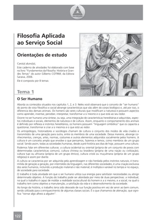 Filosoﬁa Aplicada
 ao Serviço Social

 Orientações de estudo
 Caro(a) aluno(a),
 Este caderno de atividades foi elaborado com base
 no livro “Fundamentos da Filosoﬁa: História e Gran-
 des Temas” do autor Gilberto COTRIM, da Editora
 Saraiva, 2006.
 Ele é composto por 8 temas:



 Tema 1
 O Ser Humano
 Aborda os conteúdos situados nos capítulos 1, 2, e 3. Neles você observará que o conceito de “ser humano”
 do ponto de vista ﬁlosóﬁco e social abrange características que vão além do corpo biológico e, até por isso, o
 diferencia dos demais animais. Os homens são seres culturais que modiﬁcam a natureza e possuem aspectos
 como aprender, inventar, perceber, interpretar, transformar a si mesmo e o que está ao seu redor.
 Ocorre no ser humano uma síntese, ou seja, uma integração de características hereditárias e adquiridas, aspec-
 tos individuais e sociais, elementos de natureza e de cultura. Assim, enquanto o comportamento dos animais
 é deﬁnido por reﬂexos e instintos hereditários, os homens possuem “linguagem simbólica” que os capacita a
 questionar, transformar e criar a si mesmos e o que está ao redor.
 Os antropólogos, historiadores e sociólogos chamam de cultura o conjunto dos modos de vida criados e
 transmitidos de uma geração para outra, entre os membros de uma sociedade. Dessa maneira, abrange co-
 nhecimentos, crenças, artes, normas, costumes e outros elementos adquiridos socialmente pelos homens. A
 cultura é um conceito amplo que envolve o que pensamos, fazemos e temos, como membros de um grupo
 social. Sendo assim, todas as sociedades humanas, desde a pré-história aos dias de hoje, possuem uma cultura.
 Podemos falar em diferentes culturas: a cultura ocidental ou oriental (própria de um conjunto de povos com
 determinadas características comuns), cultura chinesa ou brasileira (própria de uma nação ou civilização),
 cultura tupi ou africana (própria de um grupo étnico), cultura cristã ou muçulmana (própria de um grupo
 religioso) e assim por diante.
 A cultura se caracteriza por ser adquirida pela aprendizagem e não herdada pelos instintos naturais; é trans-
 mitida de geração a geração, por intermédio da linguagem, nas diferentes sociedades; é uma criação exclusiva
 dos seres humanos, incluindo a produção material e não material; é múltipla e variável no tempo e no espaço,
 de sociedade para sociedade.
 O trabalho é toda atividade em que o ser humano utiliza sua energia para satisfazer necessidades ou atingir
 determinado objetivo. A função do trabalho pode ser abordada por meio de duas perspectivas: a individual,
 na qual o trabalho é capaz de moldar a realidade sociocultural do homem e a si mesmo, e a social, na qual o
 trabalho tem como objetivo a manutenção, a satisfação da vida e o desenvolvimento da sociedade.
 Ao longo da história, o trabalho teria sido desviado de sua função positiva em vez de servir ao bem comum,
 sendo utilizado para o enriquecimento de algumas classes sociais. É o que chamamos de alienação, que signi-
 ﬁca “tornar algo alheio a alguém”.




122
 