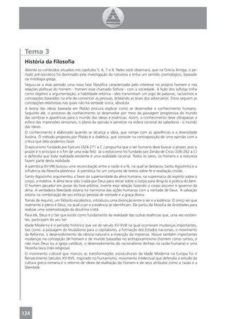 Tema 3
 História da Filosoﬁa
 Aborda os conteúdos situados nos capítulos 5, 6, 7 e 8. Neles você observará, que na Grécia Antiga, o pe-
 ríodo pré-socrático foi dominado pela investigação da natureza e tinha um sentido cosmológico, baseado
 na mitologia grega.
 Seguiu-se a esse período uma nova fase ﬁlosóﬁca caracterizada pelo interesse no próprio homem e nas
 relações políticas do homem - homem esse chamado Soﬁsta - com a sociedade. A lição dos soﬁstas tinha
 como objetivo a argumentação, a habilidade retórica - eles transmitiam um jogo de palavras, raciocínios e
 concepções baseados na arte de convencer as pessoas, driblando as teses dos adversários. Disso seguem as
 concepções relativistas nas quais não há verdade única, absoluta.
 A teoria das ideias baseada em Platão procura explicar como se desenvolve o conhecimento humano.
 Segundo ele, o processo de conhecimento se desenvolve por meio da passagem progressiva do mundo
 das sombras e aparências para o mundo das ideias e essências. Assim, o conhecimento deve ultrapassar a
 esfera das impressões sensoriais, o plano da opinião e penetrar na esfera racional da sabedoria - o mundo
 das ideias.
 O conhecimento é elaborado quando se alcança a ideia, que rompe com as aparências e a diversidade
 ilusória. O método proposto por Platão é a dialética, que consiste na contraposição de uma opinião com a
 crítica que dela podemos fazer.
 O epicurismo fundado por Epícuro (324-271 a.C.) propunha que o ser humano deve buscar o prazer, pois o
 prazer é o princípio e o ﬁm de uma vida feliz. Já o estoicismo foi fundado por Zenão de Cício (336-262 a.C)
 e defendia que toda realidade existente é uma realidade racional. Todos os seres, os homens e a natureza
 fazem parte desta realidade.
 A patrística (IV-VIII) buscou uma reconciliação entre a razão e a fé, na qual se destacou Santo Agostinho e a
 inﬂuência da ﬁlosoﬁa platônica. A patrística foi um conjunto de textos sobre fé e revelação cristãs.
 Santo Agostinho argumentou a favor da superioridade da alma humana, na supremacia do espírito sobre o
 corpo, a matéria. A alma teria sido criada por Deus para reinar sobre o corpo para dirigi-lo à prática do bem.
 O homem pecador em posse do livre-arbítrio, inverte essa relação fazendo o corpo assumir o governo da
 alma. A verdadeira liberdade estaria na harmonia das ações humanas com a vontade de Deus. A salvação
 estaria na combinação de seu esforço pessoal de vontade e a graça divina.
 Tomás de Aquino, um ﬁlósofo escolástico, introduziu uma distinção entre o ser e a essência. O único ser que
 realmente é pleno é Deus, no qual o ser e a essência se identiﬁcam. Ele partiu da ﬁlosoﬁa de Aristóteles para
 realizar uma sistematização da doutrina cristã.
 Para ele, Deus é o Ser que existe como fundamento da realidade das outras essências que, uma vez existen-
 tes, participam do seu Ser.
 Idade Moderna é o período histórico que vai do século XV-XVIII na qual ocorreram mudanças importantes,
 tais como: a passagem do feudalismo para o capitalismo, a formação dos Estados nacionais, o movimento
 da Reforma, o desenvolvimento da ciência natural e a invenção da imprensa. Houve também importantes
 mudanças na concepção de homem e de mundo baseadas no antropocentrismo (homem como centro, e
 não mais Deus ou a igreja católica), o desenvolvimento do racionalismo (ênfase na razão humana) e uma
 ﬁlosoﬁa laica (não-religiosa).
 O movimento cultural que marcou as transformações socioculturais da Idade Moderna na Europa foi o
 Renascimento (séculos XV-XVI), inspirado no humanismo, movimento intelectual que defendia o estudo da
 cultura greco-romana e o retorno de ideais de exaltação do homem e de seus atributos como a razão e a
 liberdade.




124
 