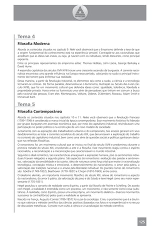 Tema 4
Filosoﬁa Moderna
Aborda os conteúdos situados no capítulo 9. Nele você observará que o Empirismo defende a tese de que
a origem fundamental do conhecimento está na experiência sensível. Contrapõe-se aos racionalistas que
acreditam que as ideias são inatas, ou seja, já nascem com os indivíduos, tendo Descartes, como principal
expoente.
Entre os principais representantes do empirismo estão: Thomas Hobbes, John Locke, George Berkeley e
David Hume.
A expansão capitalista dos séculos XVII-XVIII trouxe uma crescente ascensão da burguesia. A corrente racio-
nalista encontrava uma grande inﬂuência na Europa nesse período, colocando na razão o principal instru-
mento do homem para enfrentar sua realidade.
Dessa maneira, a partir da Revolução Industrial, os elementos tais como a razão, a ciência e a tecnologia
tornaram-se centrais. De forma paralela, desenvolvia-se o Iluminismo, Ilustração ou Século das Luzes (sé-
culo XVIII), que foi um movimento cultural que defendia ideias como: igualdade, tolerância, liberdade e
propriedade privada. Havia entre os iluministas uma série de pensadores que tinham em comum a busca
pelo racional das pessoas. Eram eles: Montesquieu, Voltaire, Diderot, D´alembert, Rosseau, Adam Smith e
Immanuel Kant.


Tema 5
Filosoﬁa Contemporânea
Aborda os conteúdos situados nos capítulos 10 e 11. Neles você observará que a Revolução Francesa
(1789-1799) é considerada o marco inicial da época contemporânea. Esse movimento histórico foi liderado
por grupos burgueses em ascensão econômica que, por meio do capitalismo industrial, reivindicavam uma
participação no poder político e na construção de um novo modelo de sociedade.
Juntamente com as aspirações dos trabalhadores urbanos e do campesinato, tais anseios geraram em seus
desdobramentos as lutas e correntes socialistas do século XIX, que denunciavam a exploração do trabalho
no contexto do capitalismo industrial, bem como uma série de questões sociais e políticas ganharam desta-
que nas reﬂexões ﬁlosóﬁcas.
O romantismo foi um movimento cultural que se iniciou no ﬁnal do século XVIII e predominou durante a
primeira metade do século XIX, envolvendo a arte e a ﬁlosoﬁa. Esse movimento reagiu contra o espírito
racionalista, a racionalização e a mecanização que caracterizavam o mundo industrial.
Segundo o ideal romântico, tais características ameaçavam a expressão humana, pois os sentimentos indivi-
duais ﬁcavam relegados a segundo plano. São aspectos do romantismo: exaltação das paixões e sentimen-
tos, valorização da sensibilidade e do sujeito, ideia de natureza como força vital que resiste à racionalização
tecnológica, concepção mística e emocional, o desenvolvimento do nacionalismo, o amor pela pátria, a
valorização das tradições nacionais e o anseio pela liberdade individual. Os grandes nomes do romantismo
são: Göethe (1749-1832), Beethoven (1770-1827) e Chopin (1810-1849), entre outros.
O idealismo alemão, um importante movimento ﬁlosóﬁco do século XIX, reteve do romantismo o aspecto
do nacionalismo, do amor à pátria, da valorização do povo e do Estado e teve Hegel como seu maior repre-
sentante (1770-1831).
Hegel postulou o conceito de realidade como Espírito, a partir da ﬁlosoﬁa de Fitchte e Schelling. De acordo
com Hegel, a realidade é entendida como um processo, um movimento, e não somente como coisa (subs-
tância). A realidade, como Espírito, possui uma vida própria, um movimento dialético - diversos movimentos
sucessivos (e contraditórios) pelos quais a realidade se apresenta.
Nascido na França, Augusto Comte (1789-1857) foi o pai da sociologia. Criou o positivismo que é a doutri-
na que valoriza o método cientíﬁco das ciências positivas (baseadas nos fatos e na experiência) e na recusa
de discussões metafísicas. Consiste num culto à ciência e à sacralização do método cientíﬁco.




                                                                                                              125
 
