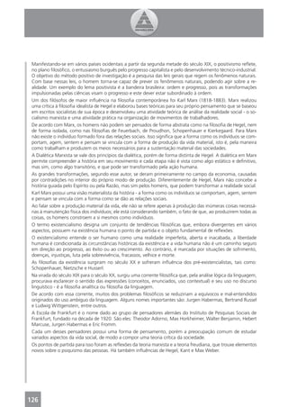 Manifestando-se em vários países ocidentais a partir da segunda metade do século XIX, o positivismo reﬂete,
 no plano ﬁlosóﬁco, o entusiasmo burguês pelo progresso capitalista e pelo desenvolvimento técnico-industrial.
 O objetivo do método positivo de investigação é a pesquisa das leis gerais que regem os fenômenos naturais.
 Com base nessas leis, o homem torna-se capaz de prever os fenômenos naturais, podendo agir sobre a re-
 alidade. Um exemplo do lema positivista é a bandeira brasileira: ordem e progresso, pois as transformações
 impulsionadas pelas ciências visam o progresso e este dever estar subordinado à ordem.
 Um dos ﬁlósofos de maior inﬂuência na ﬁlosoﬁa contemporânea foi Karl Marx (1818-1883). Marx realizou
 uma crítica à ﬁlosoﬁa idealista de Hegel e elaborou bases teóricas para seu próprio pensamento que se baseou
 em escritos socialistas de sua época e desenvolveu uma atividade teórica de análise da realidade social - o so-
 cialismo marxista e uma atividade prática na organização de movimentos de trabalhadores.
 De acordo com Marx, os homens não podem ser pensados de forma abstrata como na ﬁlosoﬁa de Hegel, nem
 de forma isolada, como nas ﬁlosoﬁas de Feuerbach, de Proudhon, Schopenhauer e Kierkegaard. Para Marx
 não existe o indivíduo formado fora das relações sociais. Isso signiﬁca que a forma como os indivíduos se com-
 portam, agem, sentem e pensam se vincula com a forma de produção da vida material, isto é, pela maneira
 como trabalham e produzem os meios necessários para a sustentação material das sociedades.
 A Dialética Marxista se vale dos princípios da dialética, porém de forma distinta de Hegel. A dialética em Marx
 permite compreender a história em seu movimento e cada etapa não é vista como algo estático e deﬁnitivo,
 mas sim, como algo transitório, e que pode ser transformado pela ação humana.
 As grandes transformações, segundo esse autor, se deram primeiramente no campo da economia, causadas
 por contradições no interior do próprio modo de produção. Diferentemente de Hegel, Marx não concebe a
 história guiada pelo Espírito ou pela Razão, mas sim pelos homens, que podem transformar a realidade social.
 Karl Marx possui uma visão materialista da história - a forma como os indivíduos se comportam, agem, sentem
 e pensam se vincula com a forma como se dão as relações sociais.
 Ao falar sobre a produção material da vida, ele não se refere apenas à produção das inúmeras coisas necessá-
 rias à manutenção física dos indivíduos; ele está considerando também, o fato de que, ao produzirem todas as
 coisas, os homens constroem a si mesmos como indivíduos.
 O termo existencialismo designa um conjunto de tendências ﬁlosóﬁcas que, embora divergentes em vários
 aspectos, possuem na existência humana o ponto de partida e o objeto fundamental de reﬂexões.
 O existencialismo entende o ser humano como uma realidade imperfeita, aberta e inacabada, a liberdade
 humana é condicionada às circunstâncias históricas da existência e a vida humana não é um caminho seguro
 em direção ao progresso, ao êxito ou ao crescimento. Ao contrário, é marcada por situações de sofrimento,
 doenças, injustiças, luta pela sobrevivência, fracassos, velhice e morte.
 As ﬁlosoﬁas da existência surgiram no século XX e sofreram inﬂuência dos pré-existencialistas, tais como:
 Schopenhauer, Nietzsche e Husserl.
 Na virada do século XIX para o século XX, surgiu uma corrente ﬁlosóﬁca que, pela análise lógica da linguagem,
 procurava esclarecer o sentido das expressões (conceitos, enunciados, uso contextual) e seu uso no discurso
 linguístico - é a ﬁlosoﬁa analítica ou ﬁlosoﬁa da linguagem.
 De acordo com essa corrente, muitos dos problemas ﬁlosóﬁcos se reduziriam a equívocos e mal-entendidos
 originados do uso ambíguo da linguagem. Alguns nomes importantes são: Jurgen Habermas, Bertrand Russel
 e Ludwig Wittgenstein, entre outros.
 A Escola de Frankfurt é o nome dado ao grupo de pensadores alemães do Instituto de Pesquisas Sociais de
 Frankfurt, fundado na década de 1920. São eles: Theodor Adorno, Max Horkheimer, Walter Benjamin, Hebert
 Marcuse, Jurgen Habermas e Eric Fromm.
 Cada um desses pensadores possui uma forma de pensamento, porém a preocupação comum de estudar
 variados aspectos da vida social, de modo a compor uma teoria crítica da sociedade.
 Os pontos de partida para isso foram as reﬂexões da teoria marxista e a teoria freudiana, que trouxe elementos
 novos sobre o psiquismo das pessoas. Há também inﬂuências de Hegel, Kant e Max Weber.




126
 