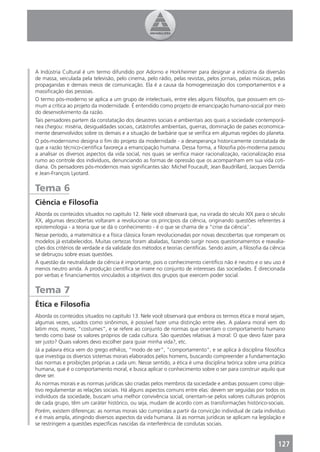 A Indústria Cultural é um termo difundido por Adorno e Horkheimer para designar a indústria da diversão
de massa, veiculada pela televisão, pelo cinema, pelo rádio, pelas revistas, pelos jornais, pelas músicas, pelas
propagandas e demais meios de comunicação. Ela é a causa da homogeneização dos comportamentos e a
massiﬁcação das pessoas.
O termo pós-moderno se aplica a um grupo de intelectuais, entre eles alguns ﬁlósofos, que possuem em co-
mum a crítica ao projeto da modernidade. É entendido como projeto de emancipação humano-social por meio
do desenvolvimento da razão.
Tais pensadores partem da constatação dos desastres sociais e ambientais aos quais a sociedade contemporâ-
nea chegou: miséria, desigualdades sociais, catástrofes ambientais, guerras, dominação de países economica-
mente desenvolvidos sobre os demais e a situação de barbárie que se veriﬁca em algumas regiões do planeta.
O pós-modernismo designa o ﬁm do projeto da modernidade - a desesperança historicamente constatada de
que a razão técnico-cientíﬁca favoreça a emancipação humana. Dessa forma, a ﬁlosoﬁa pós-moderna passou
a analisar os diversos aspectos da vida social, nos quais se veriﬁca maior racionalização, racionalização essa
rumo ao controle dos indivíduos, denunciando as formas de opressão que os acompanham em sua vida coti-
diana. Os pensadores pós-modernos mais signiﬁcantes são: Michel Foucault, Jean Baudrillard, Jacques Derrida
e Jean-François Lyotard.


Tema 6
Ciência e Filosoﬁa
Aborda os conteúdos situados no capítulo 12. Nele você observará que, na virada do século XIX para o século
XX, algumas descobertas voltaram a revolucionar os princípios da ciência, originando questões referentes à
epistemologia - a teoria que se dá o conhecimento - é o que se chama de a “crise da ciência”.
Nesse período, a matemática e a física clássica foram revolucionadas por novas descobertas que romperam os
modelos já estabelecidos. Muitas certezas foram abaladas, fazendo surgir novos questionamentos e reavalia-
ções dos critérios de verdade e da validade dos métodos e teorias cientíﬁcas. Sendo assim, a ﬁlosoﬁa da ciência
se debruçou sobre essas questões.
A questão da neutralidade da ciência é importante, pois o conhecimento cientíﬁco não é neutro e o seu uso é
menos neutro ainda. A produção cientíﬁca se insere no conjunto de interesses das sociedades. É direcionada
por verbas e ﬁnanciamentos vinculados a objetivos dos grupos que exercem poder social.


Tema 7
Ética e Filosoﬁa
Aborda os conteúdos situados no capítulo 13. Nele você observará que embora os termos ética e moral sejam,
algumas vezes, usados como sinônimos, é possível fazer uma distinção entre eles. A palavra moral vem do
latim mos, mores, “costumes”, e se refere ao conjunto de normas que orientam o comportamento humano
tendo como base os valores próprios de cada cultura. São questões relativas à moral: O que devo fazer para
ser justo? Quais valores devo escolher para guiar minha vida?, etc.
Já a palavra ética vem do grego ethikos, “modo de ser”, “comportamento”, e se aplica à disciplina ﬁlosóﬁca
que investiga os diversos sistemas morais elaborados pelos homens, buscando compreender a fundamentação
das normas e proibições próprias a cada um. Nesse sentido, a ética é uma disciplina teórica sobre uma prática
humana, que é o comportamento moral, e busca aplicar o conhecimento sobre o ser para construir aquilo que
deve ser.
As normas morais e as normas jurídicas são criadas pelos membros da sociedade e ambas possuem como obje-
tivo regulamentar as relações sociais. Há alguns aspectos comuns entre elas: devem ser seguidas por todos os
indivíduos da sociedade, buscam uma melhor convivência social, orientam-se pelos valores culturais próprios
de cada grupo, têm um caráter histórico, ou seja, mudam de acordo com as transformações histórico-sociais.
Porém, existem diferenças: as normas morais são cumpridas a partir da convicção individual de cada indivíduo
e é mais ampla, atingindo diversos aspectos da vida humana. Já as normas jurídicas se aplicam na legislação e
se restringem a questões especíﬁcas nascidas da interferência de condutas sociais.


                                                                                                            127
 