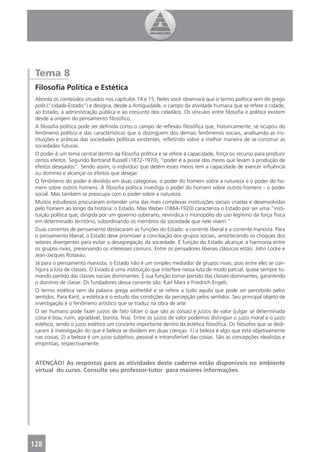 Tema 8
 Filosoﬁa Política e Estética
 Aborda os conteúdos situados nos capítulos 14 e 15. Neles você observará que o termo política vem do grego
 polis (“cidade-Estado”) e designa, desde a Antiguidade, o campo da atividade humana que se refere à cidade,
 ao Estado, à administração pública e ao conjunto dos cidadãos. Os vínculos entre ﬁlosoﬁa e política existem
 desde a origem do pensamento ﬁlosóﬁco.
 A ﬁlosoﬁa política pode ser deﬁnida como o campo de reﬂexão ﬁlosóﬁca que, historicamente, se ocupou do
 fenômeno político e das características que o distinguem dos demais fenômenos sociais, analisando as ins-
 tituições e práticas das sociedades políticas existentes, reﬂetindo sobre a melhor maneira de se construir as
 sociedades futuras.
 O poder é um tema central dentro da ﬁlosoﬁa política e se refere à capacidade, força ou recurso para produzir
 certos efeitos. Segundo Bertrand Russell (1872-1970), “poder é a posse dos meios que levam à produção de
 efeitos desejados”. Sendo assim, o indivíduo que detém esses meios tem a capacidade de exercer inﬂuência
 ou domínio e alcançar os efeitos que desejar.
 O fenômeno do poder é dividido em duas categorias: o poder do homem sobre a natureza e o poder do ho-
 mem sobre outros homens. A ﬁlosoﬁa política investiga o poder do homem sobre outros homens - o poder
 social. Mas também se preocupa com o poder sobre a natureza.
 Muitos estudiosos procuraram entender uma das mais complexas instituições sociais criadas e desenvolvidas
 pelo homem ao longo da história: o Estado. Max Weber (1864-1920) caracteriza o Estado por ser uma “insti-
 tuição política que, dirigida por um governo soberano, reivindica o monopólio do uso legítimo da força física
 em determinado território, subordinando os membros da sociedade que nele vivem.”
 Duas correntes de pensamento destacaram as funções do Estado: a corrente liberal e a corrente marxista. Para
 o pensamento liberal, o Estado deve promover a conciliação dos grupos sociais, amortecendo os choques dos
 setores divergentes para evitar a desagregação da sociedade. É função do Estado alcançar a harmonia entre
 os grupos rivais, preservando os interesses comuns. Entre os pensadores liberais clássicos estão: John Locke e
 Jean-Jacques Rosseau.
 Já para o pensamento marxista, o Estado não é um simples mediador de grupos rivais, pois entre eles se con-
 ﬁgura a luta de classes. O Estado é uma instituição que interfere nessa luta de modo parcial, quase sempre to-
 mando partido das classes sociais dominantes. É sua função tomar partido das classes dominantes, garantindo
 o domínio de classe. Os fundadores dessa corrente são: Karl Marx e Friedrich Engels.
 O termo estética vem da palavra grega aisthetiké e se refere a tudo aquilo que pode ser percebido pelos
 sentidos. Para Kant, a estética é o estudo das condições da percepção pelos sentidos. Seu principal objeto de
 investigação é o fenômeno artístico que se traduz na obra de arte.
 O ser humano pode fazer juízos de fato (dizer o que são as coisas) e juízos de valor (julgar se determinada
 coisa é boa, ruim, agradável, bonita, feia). Entre os juízos de valor podemos distinguir o juízo moral e o juízo
 estético, sendo o juízo estético um conceito importante dentro da estética ﬁlosóﬁca. Os ﬁlósofos que se dedi-
 caram à investigação do que é beleza se dividem em duas crenças: 1) a beleza é algo que está objetivamente
 nas coisas; 2) a beleza é um juízo subjetivo, pessoal e intransferível das coisas. São as concepções idealistas e
 empiristas, respectivamente.


 ATENÇÃO! As respostas para as atividades deste caderno estão disponíveis no ambiente
 virtual do curso. Consulte seu professor-tutor para maiores informações.




128
 