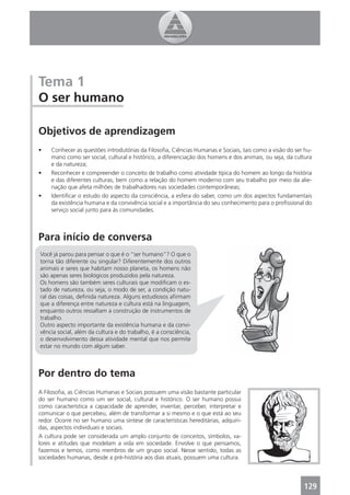 Tema 1
O ser humano

Objetivos de aprendizagem
•    Conhecer as questões introdutórias da Filosoﬁa, Ciências Humanas e Sociais, tais como a visão do ser hu-
     mano como ser social, cultural e histórico, a diferenciação dos homens e dos animais, ou seja, da cultura
     e da natureza;
•    Reconhecer e compreender o conceito de trabalho como atividade típica do homem ao longo da história
     e das diferentes culturas, bem como a relação do homem moderno com seu trabalho por meio da alie-
     nação que afeta milhões de trabalhadores nas sociedades contemporâneas;
•    Identiﬁcar o estudo do aspecto da consciência, a esfera do saber, como um dos aspectos fundamentais
     da existência humana e da convivência social e a importância do seu conhecimento para o proﬁssional do
     serviço social junto para às comunidades.



Para início de conversa
Você já parou para pensar o que é o “ser humano”? O que o
torna tão diferente ou singular? Diferentemente dos outros
animais e seres que habitam nosso planeta, os homens não
são apenas seres biológicos produzidos pela natureza.
Os homens são também seres culturais que modiﬁcam o es-
tado de natureza, ou seja, o modo de ser, a condição natu-
ral das coisas, deﬁnida natureza. Alguns estudiosos aﬁrmam
que a diferença entre natureza e cultura está na linguagem,
enquanto outros ressaltam a construção de instrumentos de
trabalho.
Outro aspecto importante da existência humana e da convi-
vência social, além da cultura e do trabalho, é a consciência,
o desenvolvimento dessa atividade mental que nos permite
estar no mundo com algum saber.



Por dentro do tema
A Filosoﬁa, as Ciências Humanas e Sociais possuem uma visão bastante particular
do ser humano como um ser social, cultural e histórico. O ser humano possui
como característica a capacidade de aprender, inventar, perceber, interpretar e
comunicar o que percebeu, além de transformar a si mesmo e o que está ao seu
redor. Ocorre no ser humano uma síntese de características hereditárias, adquiri-
das, aspectos individuais e sociais.
A cultura pode ser considerada um amplo conjunto de conceitos, símbolos, va-
lores e atitudes que modelam a vida em sociedade. Envolve o que pensamos,
fazemos e temos, como membros de um grupo social. Nesse sentido, todas as
sociedades humanas, desde a pré-história aos dias atuais, possuem uma cultura.




                                                                                                          129
 