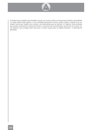 Entendemos por trabalho toda atividade na qual o ser humano utiliza sua energia para satisfazer necessidades
 ou atingir determinado objetivo. É uma atividade tipicamente humana, porque implica a existência de um
 projeto mental que modela uma conduta a ser desenvolvida para se alcançar um objetivo. Outra atividade
 que envolve características mentais do homem é o processo de conscientização, que faz do ser humano um
 ser dinâmico, que consegue olhar tanto para si mesmo, quanto para os objetos exteriores - a dimensão da
 alteridade.




130
 