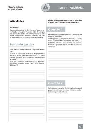 Filosoﬁa Aplicada                                                   Tema 1 - Atividades
ao Serviço Social




                                                      Agora, é com você! Responda às questões
  Atividades                                          a seguir para conferir o que aprendeu!

  INSTRUÇÕES
  As atividades sobre “o Ser Humano” devem ser        Questão 1
  realizadas em duplas. Para isso, além da atenção
  aos conteúdos dados em aula referentes a este
                                                      Reﬂita sobre o conceito de cultura e justiﬁque a
  tema, é importante a leitura e debate dos três
                                                      seguinte aﬁrmação:
  primeiros capítulos do livro-texto da disciplina.
                                                      “Cada pessoa é, em grande medida, a criação
                                                      diária e constante da cultura em que vive.”
                                                      (COTRIM, Gilberto. Fundamentos da Filosoﬁa:
  Ponto de partida                                    História e grandes temas. São Paulo: Saraiva,
                                                      2006, p.17).

  Leia, reﬂita e interprete sobre a seguinte aﬁrma-
  ção:
  “Todas as sociedades humanas, da pré-história
  aos dias atuais, possuem uma cultura. E cada
  cultura tem seus próprios valores e sua própria
  verdade.”
  (COTRIM, Gilberto. Fundamentos da Filosoﬁa:
  História e grandes temas. São Paulo: Saraiva,
  2006, p.17).




                                                      Questão 2
                                                      Reﬂita sobre exemplos da cultura brasileira que
                                                      possam demonstrar como ela é distinta e abar-
                                                      ca muitas particularidades.




                                                                                                 131
 