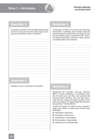 Filosoﬁa Aplicada
Tema 1 - Atividades                                                              ao Serviço Social




  Questão 3                                         Questão 5
  O trabalho consiste numa atividade tipicamente    A ideologia se refere ao conjunto de ideias que
  humana e faz parte da vida social. Qual a pers-   dissimulam a realidade, pois mostram coisas de
  pectiva de Karl Marx sobre o trabalho?            maneira parcial ou distorcida em relação ao que
                                                    elas são. Reﬂita sobre a importância do “exercí-
                                                    cio de estranhamento” perante o senso comum
                                                    e os dados vistos como naturais.




  Questão 4
  Explique o que é o processo de alienação.
                                                    Questão 6
                                                    (Prefeitura São Luiz-MA, Concurso Filosoﬁa,
                                                    2007). “O pior analfabeto é o analfabeto polí-
                                                    tico. Ele não ouve, não fala, nem participa dos
                                                    acontecimentos políticos. Ele não sabe que o
                                                    custo de vida, o preço do feijão, do peixe, da fa-
                                                    rinha, do aluguel, do sapato dependem de deci-
                                                    sões políticas.” Bertold Brecht .
                                                    A partir da leitura do trecho acima, marque a
                                                    opção que reﬂete o estado desse homem não-
                                                    politizado.
                                                    a) Desolação e descrença.
                                                    b) Alienação e indiferença.
                                                    c) Insatisfação e acomodação.
                                                    d) Preocupação e ingenuidade.
                                                    e) Desamparo e incompreensão.




132
 