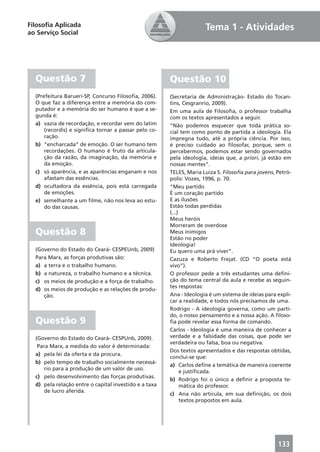 Filosoﬁa Aplicada                                                    Tema 1 - Atividades
ao Serviço Social




  Questão 7                                            Questão 10
  (Prefeitura Barueri-SP, Concurso Filosoﬁa, 2006).    (Secretaria de Administração- Estado do Tocan-
  O que faz a diferença entre a memória do com-        tins, Cesgranrio, 2009).
  putador e a memória do ser humano é que a se-        Em uma aula de Filosoﬁa, o professor trabalha
  gunda é:                                             com os textos apresentados a seguir.
  a) vazia de recordação, e recordar vem do latim      “Não podemos esquecer que toda prática so-
      (recordis) e signiﬁca tornar a passar pelo co-   cial tem como ponto de partida a ideologia. Ela
      ração.                                           impregna tudo, até a própria ciência. Por isso,
  b) “encharcada” de emoção. O ser humano tem          é preciso cuidado ao ﬁlosofar, porque, sem o
      recordações. O humano é fruto da articula-       percebermos, podemos estar sendo governados
      ção da razão, da imaginação, da memória e        pela ideologia, ideias que, a priori, já estão em
      da emoção.                                       nossas mentes”.
  c) só aparência, e as aparências enganam e nos       TELES, Maria Luiza S. Filosoﬁa para jovens, Petró-
      afastam das essências.                           polis: Vozes, 1996, p. 70.
  d) ocultadora da essência, pois está carregada       “Meu partido
      de emoções.                                      É um coração partido
  e) semelhante a um ﬁlme, não nos leva ao estu-       E as ilusões
      do das causas.                                   Estão todas perdidas
                                                       (...)
                                                       Meus heróis
                                                       Morreram de overdose
  Questão 8                                            Meus inimigos
                                                       Estão no poder
                                                       Ideologia!
  (Governo do Estado do Ceará- CESPEUnb, 2009)         Eu quero uma prá viver”.
  Para Marx, as forças produtivas são:                 Cazuza e Roberto Frejat. (CD “O poeta está
  a) a terra e o trabalho humano.                      vivo”).
  b) a natureza, o trabalho humano e a técnica.        O professor pede a três estudantes uma deﬁni-
  c) os meios de produção e a força de trabalho.       ção do tema central da aula e recebe as seguin-
                                                       tes respostas:
  d) os meios de produção e as relações de produ-
     ção.                                              Ana - Ideologia é um sistema de ideias para expli-
                                                       car a realidade, e todos nós precisamos de uma.
                                                       Rodrigo - A ideologia governa, como um parti-
                                                       do, o nosso pensamento e a nossa ação. A ﬁloso-
  Questão 9                                            ﬁa pode revelar essa forma de comando.
                                                       Carlos - Ideologia é uma maneira de conhecer a
  (Governo do Estado do Ceará- CESPUnb, 2009).         verdade e a falsidade das coisas, que pode ser
                                                       verdadeira ou falsa, boa ou negativa.
   Para Marx, a medida do valor é determinada:
                                                       Dos textos apresentados e das respostas obtidas,
  a) pela lei da oferta e da procura.
                                                       conclui-se que:
  b) pelo tempo de trabalho socialmente necessá-
                                                       a) Carlos deﬁne a temática de maneira coerente
      rio para a produção de um valor de uso.
                                                             e justiﬁcada.
  c) pelo desenvolvimento das forças produtivas.
                                                       b) Rodrigo foi o único a deﬁnir a proposta te-
  d) pela relação entre o capital investido e a taxa         mática do professor.
      de lucro aferida.
                                                       c) Ana não articula, em sua deﬁnição, os dois
                                                             textos propostos em aula.




                                                                                                   133
 