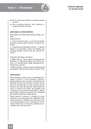 Filosoﬁa Aplicada
Tema 1 - Atividades                                     ao Serviço Social




  d) Ana e Carlos não deﬁnem a temática central
     da aula.
  e) Ana e Rodrigo deﬁnem, com coerência, a
     proposta temática da aula.


  AMPLIANDO O CONHECIMENTO
  Quer saber mais sobre esse assunto? Então, con-
  sulte:
  Disponível em:
  • <www.consciencia.org>, é um site de estudo,
  pesquisa e ensino sobre Filosoﬁa e Ciências Hu-
  manas.
  • <http://www.revistaindice.com.br>, a Revista
  Índice é um periódico online de Filosoﬁa que
  abrange também outras áreas das ciências hu-
  manas.

  Sugestões de artigos cientíﬁcos:
  • IANNI, Octavio. Tipos e Mitos do Pensamento
  Brasileiro. In: Revista Brasileira de Ciências So-
  ciais. v.17 n.49 São Paulo ,2002. (Disponível em :
  http://www.scielo.br)
  • DUBZ, Georges. História Social e Ideologia das
  Sociedades. Francisco Alves, Rio de Janeiro, 1976.


  FINALIZANDO
  Nesta disciplina você viu que as atividades pro-
  postas no Tema 1 “O Ser Humano” visaram o
  aprofundamento dos conceitos introdutórios da
  Filosoﬁa, das Ciências Humanas e Sociais. Enxer-
  gar o ser humano por um viés cultural, social e
  histórico por meio de questões importantes tais
  como: o conceito de cultura, de trabalho e de
  consciência. Os conceitos de alienação e ideolo-
  gia também estiveram presentes por intermédio
  das questões objetivas e dissertativas.
  Dessa maneira, o estudo e a ﬁxação do temas
  relevantes na compreensão da realidade social,
  cultural, política e ﬁlosóﬁca por meio dos exer-
  cícios apresentados só vêm a acrescentar na for-
  mação intelectual e crítica dos proﬁssionais en-
  volvidos com o Serviço Social.




134
 