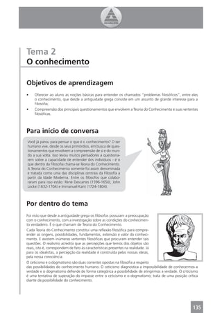 Tema 2
O conhecimento

Objetivos de aprendizagem
•   Oferecer ao aluno as noções básicas para entender os chamados “problemas ﬁlosóﬁcos”, entre eles
    o conhecimento, que desde a antiguidade grega consiste em um assunto de grande interesse para a
    Filosoﬁa;
•   Compreensão dos principais questionamentos que envolvem a Teoria do Conhecimento e suas vertentes
    ﬁlosóﬁcas.



Para início de conversa
Você já parou para pensar o que é o conhecimento? O ser
humano vive, desde os seus primórdios, em busca de ques-
tionamentos que envolvem a compreensão de si e do mun-
do a sua volta. Isso levou muitos pensadores a questiona-
rem sobre a capacidade de entender dos indivíduos - é o
que dentro da Filosoﬁa chama-se Teoria do Conhecimento.
A Teoria do Conhecimento somente foi assim denominada
e tratada como uma das disciplinas centrais da Filosoﬁa a
partir da Idade Moderna. Entre os ﬁlósofos que colabo-
raram para isso estão: René Descartes (1596-1650), John
Locke (1632-1704) e Immanuel Kant (1724-1804).



Por dentro do tema
Foi visto que desde a antiguidade grega os ﬁlósofos possuíam a preocupação
com o conhecimento, com a investigação sobre as condições do conhecimen-
to verdadeiro. É o que chamam de Teoria do Conhecimento.
Cada Teoria do Conhecimento constitui uma reﬂexão ﬁlosóﬁca para compre-
ender as origens, possibilidades, fundamentos, extensão e valor do conheci-
mento. E existem inúmeras vertentes ﬁlosóﬁcas que procuram entender tais
questões. O realismo acredita que as percepções que temos dos objetos são
reais, isto é, correspondem de fato às características presentes na realidade. Já
para os idealistas, a percepção da realidade é construída pelas nossas ideias,
pela nossa consciência.
O ceticismo e o dogmatismo são duas correntes opostas na ﬁlosoﬁa a respeito
das possibilidades do conhecimento humano. O ceticismo diagnostica a impossibilidade de conhecermos a
verdade e o dogmatismo defende de forma categórica a possibilidade de atingirmos a verdade. O criticismo
é uma tentativa de superação do impasse entre o ceticismo e o dogmatismo; trata de uma posição crítica
diante da possibilidade do conhecimento.




                                                                                                    135
 