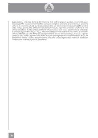 Outro problema central da Teoria do Conhecimento é de onde se originam as ideias, os conceitos, as re-
  presentações? Há varias correntes ﬁlosóﬁcas como por exemplo o empirismo, o racionalismo, o apriorismo
  kantiano. O empirismo defende que todas as nossas ideias são provenientes de nossas percepções sensórias
  (visão, audição, paladar, tato, olfato). O racionalismo aﬁrma que a experiência sensorial é uma fonte de erros
  sobre a realidade do mundo, sendo que somente a razão humana pode atingir o conhecimento verdadeiro e
  os princípios lógicos são inatos, ou seja, já estão na mente do homem desde o seu nascimento. O apriorismo
  kantiano elaborado por Kant aﬁrma que todo conhecimento começa com a experiência, mas que a experiên-
  cia não dá conta sozinha, é preciso um trabalho do sujeito para organizar os dados da experiência. Para Kant,
  a experiência fornece a matéria do conhecimento, enquanto a razão organiza essa matéria de acordo com
  suas estruturas existentes a priori no pensamento.




136
 