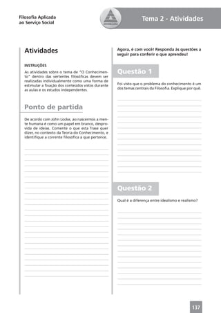 Filosoﬁa Aplicada                                                 Tema 2 - Atividades
ao Serviço Social




  Atividades                                        Agora, é com você! Responda às questões a
                                                    seguir para conferir o que aprendeu!

  INSTRUÇÕES
  As atividades sobre o tema de “O Conhecimen-      Questão 1
  to” dentro das vertentes ﬁlosóﬁcas devem ser
  realizadas individualmente como uma forma de
  estimular a ﬁxação dos conteúdos vistos durante   Foi visto que o problema do conhecimento é um
  as aulas e os estudos independentes.              dos temas centrais da Filosoﬁa. Explique por quê.




  Ponto de partida
  De acordo com John Locke, ao nascermos a men-
  te humana é como um papel em branco, despro-
  vida de ideias. Comente o que esta frase quer
  dizer, no contexto da Teoria do Conhecimento, e
  identiﬁque a corrente ﬁlosóﬁca a que pertence.




                                                    Questão 2
                                                    Qual é a diferença entre idealismo e realismo?




                                                                                               137
 