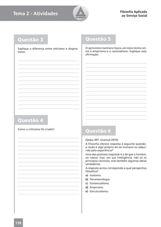 Filosoﬁa Aplicada
Tema 2 - Atividades                                                          ao Serviço Social




  Questão 3                                       Questão 5
  Explique a diferença entre ceticismo e dogma-   O apriorismo kantiano busca um meio-termo en-
  tismo.                                          tre o empirismo e o racionalismo. Explique esta
                                                  aﬁrmação.




  Questão 4
  Como o criticismo foi criado?
                                                  Questão 6
                                                  (Seduc-MT- Unemat-2010)
                                                  A Filosoﬁa oferece resposta à seguinte questão:
                                                  a razão é algo próprio do ser humano ou adqui-
                                                  rida pela experiência?
                                                  Uma das possíveis respostas é a de que o homem,
                                                  ao nascer, traz, em sua inteligência, não só os
                                                  princípios racionais, mas também algumas ideias
                                                  verdadeiras.
                                                  A resposta acima corresponde a qual perspectiva
                                                  ﬁlosóﬁca?
                                                  a) Inatismo.
                                                  b) Fenomenologia.
                                                  c) Existencialismo.
                                                  d) Empirismo.
                                                  e) Estruturalismo.




138
 