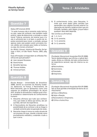 Filosoﬁa Aplicada                                                    Tema 2 - Atividades
ao Serviço Social




                                                       4. O conhecimento tinha, para Descartes, li-
  Questão 7                                               mites que eram dados pelos sentidos que
                                                          apreendem seus objetos (mundo exterior ou
                                                          operações da mente) e pode-se dizer que era
  (Seduc-MT-Unemat-2010)                                  limitado, também, pelo objeto, já que toda e
  “A razão humana não é somente razão teórica,            qualquer ideia dele depende.
  ou seja, capaz de conhecer, mas também razão         São corretas as aﬁrmativas:
  prática, capaz de determinar a vontade e a ação
                                                       a) 1, 2, 3 e 4.
  moral. Trata-se, portanto, de mostrar que a ra-
  zão é suﬁciente por si só (sem o auxílio de im-      b) 2 e 4, somente.
  pulsos sensíveis) para mover a vontade, porque       c) 1 e 3, somente.
  apenas neste caso podem existir princípios mo-       d) 2 e 3, somente.
  rais válidos sem exceção para todos os homens,
  ou seja, leis morais universais”.
  (In: REALE, Giovani. História da Filosoﬁa: De Spi-
  nosa a Kant, v.4 São Paulo: Paulus, 2003, pág.       Questão 9
  376).
  Essas aﬁrmações correspondem às reﬂexões ﬁlo-        (Fundação Educacional Araçatuba-FEA-SP-2008).
  sóﬁcas de qual pensador?                             Teoria epistemológica que aﬁrma a radical deri-
  a) Jean-Jacques Rousseau.                            vação, direta ou indireta, de todo conhecimento
  b) David Hume.                                       da experiência sensível, seja ela interna ou ex-
                                                       terna:
  c) Benedito Spinosa.
                                                       a) Racionalismo.
  d) Thomas Hobbes.
                                                       b) Iluminismo.
  e) Immanuel Kant.
                                                       c) Postulado.
                                                       d) Empirismo.

  Questão 8
  (Escola Bosque - Universidade da Amazônia-
                                                       Questão 10
  2008). Dentre as correntes da ﬁlosoﬁa moder-
  na, destaca-se, na França, o Racionalismo, de        (Fundação Educacional Araçatuba-FEA-SP-2008).
  René Descartes, que se apresentou como uma           São as duas grandes orientações da teoria do co-
  resposta ao problema gnosiológico do século          nhecimento:
  XVII. Analise as aﬁrmativas e indique qual a fon-    a) Física e Metafísica.
  te verdadeira e determinante do conhecimento
                                                       b) Ação e Reação.
  humano.
                                                       c) Racionalismo e Empirismo.
  1. Descartes aﬁrmava que tudo que conhece-
      mos, que todas as ideias que temos, são ad-      d) Crítica e Autocrítica.
      quiridas, derivam da experiência.
  2. O Racionalismo de Descartes acreditava na
      possibilidade de se conhecer e de se chegar à
      verdade somente pela recuperação da razão.
  3. Descartes chega à crença na razão através de
      um processo em que, usando a dúvida como
      procedimento metódico, a estende a tudo o
      que o cerca.




                                                                                                 139
 