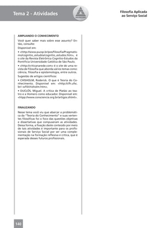 Filosoﬁa Aplicada
Tema 2 - Atividades                                   ao Serviço Social




  AMPLIANDO O CONHECIMENTO
  Você quer saber mais sobre esse assunto? En-
  tão, consulte:
  Disponível em:
  • <http://www.pucsp.br/pos/ﬁlosoﬁa/Pragmatis-
  mo/cognitio_estudos/cognitio_estudos.htm>, é
  o site da Revista Eletrônica Cognitio-Estudos da
  Pontifícia Universidade Católica de São Paulo.
  • <http://criticanarede.com> é o site de uma re-
  vista de Filosoﬁa que aborda vários temas como:
  ciência, ﬁlosoﬁa e epistemologia, entre outros.
  Sugestão de artigos cientíﬁcos:
  • CHISHOLM, Roderick. O que é Teoria do Co-
  nhecimento. Disponível em: <http://cfh.ufsc.
  br/~wﬁl/chisholm.htm>.
  • DUCLÓS, Miguel. A crítica de Platão ao tea-
  tro e a Homero como educador. Disponível em:
  <htpp://www.consciencia.org.br/artigos.shtml>.


  FINALIZANDO
  Nesse tema você viu que abarcar a problemáti-
  ca da “Teoria do Conhecimento” e suas verten-
  tes ﬁlosóﬁcas foi o foco das questões objetivas
  e dissertativas que compuseram as atividades.
  Dessa forma, a ﬁxação deste conteúdo por meio
  de tais atividades é importante para os proﬁs-
  sionais de Serviço Social por ser uma comple-
  mentação na formação reﬂexiva e crítica, que é
  esperada desses futuros proﬁssionais.




140                                                               21
 