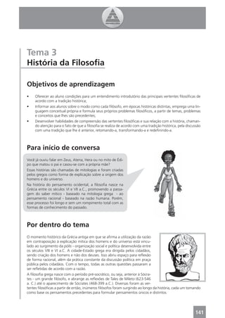 Tema 3
História da Filosoﬁa

Objetivos de aprendizagem
•    Oferecer ao aluno condições para um entendimento introdutório das principais vertentes ﬁlosóﬁcas de
     acordo com a tradição histórica;
•    Informar aos alunos sobre o modo como cada ﬁlósofo, em épocas históricas distintas, emprega uma lin-
     guagem conceitual própria e formula seus próprios problemas ﬁlosóﬁcos, a partir de temas, problemas
     e conceitos que lhes são precedentes;
•    Desenvolver habilidades de compreensão das vertentes ﬁlosóﬁcas e sua relação com a história, chaman-
     do atenção para o fato de que a ﬁlosoﬁa se realiza de acordo com uma tradição histórica, pela discussão
     com uma tradição que lhe é anterior, retomando-a, transformando-a e redeﬁnindo-a.



Para início de conversa
Você já ouviu falar em Zeus, Atena, Hera ou no mito de Édi-
po que matou o pai e casou-se com a própria mãe?
Essas histórias são chamadas de mitologias e foram criadas
pelos gregos como forma de explicação sobre a origem dos
homens e do universo.
Na história do pensamento ocidental, a ﬁlosoﬁa nasce na
Grécia entre os séculos VI e VII a.C., promovendo a passa-
gem do saber mítico - baseado na mitologia grega - ao
pensamento racional - baseado na razão humana. Porém,
esse processo foi longo e sem um rompimento total com as
formas de conhecimento do passado.



Por dentro do tema
O momento histórico da Grécia antiga em que se aﬁrma a utilização da razão
em contraposição à explicação mítica dos homens e do universo está vincu-
lado ao surgimento da pólis - organização social e política desenvolvida entre
os séculos VIII e VI a.C. A cidade-Estado grega era dirigida pelos cidadãos,
sendo criação dos homens e não dos deuses. Isso abriu espaço para reﬂexão
de forma racional, além da prática constante da discussão política em praça
pública pelos cidadãos. Com o tempo, todas as outras questões passaram a
ser reﬂetidas de acordo com a razão.
A ﬁlosoﬁa grega nasce com o período pré-socrático, ou seja, anterior à Sócra-
tes - um grande ﬁlósofo, e abrange as reﬂexões de Tales de Mileto (623-546
a. C.) até o aparecimento de Sócrates (468-399 a.C.). Diversas foram as ver-
tentes ﬁlosóﬁcas a partir de então, inúmeros ﬁlósofos foram surgindo ao longo da história, cada um tomando
como base os pensamentos precedentes para formular pensamentos únicos e distintos.




                                                                                                        141
 